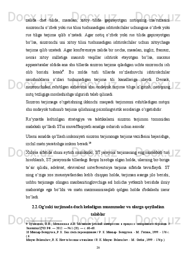 zalida   chet   tilida,   masalan,   xitoy   tilida   gapirayotgan   notiqning   ma’ruzasini
sinxronchi  о ‘zbek yoki rus tilini tushunadigan ishtirokchilar uchungina  о ‘zbek yoki
rus   tiliga   tarjima   qilib   о ‘zatadi.   Agar   notiq   о ‘zbek   yoki   rus   tilida   gapirayotgan
b о ‘lsa,   sinxronchi   uni   xitoy   tilini   tushunadigan   ishtirokchilar   uchun   xitoychaga
tarjima qilib uzatadi. Agar konferensiya zalida bir necha, masalan, ingliz, fransuz,
nemis   xitoy   millatiga   mansub   vaqillar   ishtirok   etayotgan   b о ‘lsa,   maxsus
apparaturalar oldida ana shu tillarda sinxron tarjima qiladigan uchta sinxronchi ish
olib   borishi   kerak 9
.   Bu   xolda   turli   tillarda   s о ‘zlashuvchi   ishtirokchilar
naushniklarni   о ‘zlari   tushunadigan   tarjima   tili   kanallariga   ulaydi.   Demak,
sinxronchidan   eshitilgan   axborotni   shu   ondayok   tarjima   tiliga   о ‘girish,   notiqning
nutq tezligiga moslashishga ulgurish talab qilinadi. 
Sinxron   tarjimaga   о ‘rgatishning   ikkinchi   maqsadi   tarjimonni   eshitiladigan   nutqni
shu ondayok tushunib tarjima qilishning psixolingvistik asoslariga  о ‘rgatishdir.  
R о ‘yxatda   keltirilgan   strategiya   va   taktikalarni   sinxron   tarjimon   tomonidan
malakali q о ‘llash STni muvaffaqiyatli amalga oshirish uchun asosdir. 
Ularni amalda q о ‘llash imkoniyati sinxron tarjimonga tarjima vazifasini bajarishga,
izchil matn yaratishga imkon beradi. 10  
Xulosa sifatida shuni aytish mumkinki, ST jarayoni tarjimaning eng murakkab turi
hisoblanib, ST jarayonida tillardagi farqni hisobga olgan holda, ularning bir-biriga
ta’sir   qilishi,   adekvat,   ekvivalent   interferentsiya   tarjima   sifatida   tavsiflaydi.   ST
ning   о ‘ziga xos xususiyatlaridan kelib chiqqan holda, tarjiman asarga jilo berishi,
ushbu   tarjimaga   olingan   manbanitinglovchiga   asl   holicha   yetkazib   berishda   ilmiy
mahoratga   ega   b о ‘lihi   va   matn   mazmuninisaqlab   qolgan   holda   ifodalashi   zarur
b о ‘ladi. 
2.2. Og’zaki tarjimada duch keladigan muammolar va ularga   qoyiladian
talablar
9   Кузнецова,   И.Н.,   Метковская   А.И.   Механизм   речевой   компрессии   в   процессе   синхронного   перевода   //
Экология ЦЧО РФ. — 2012. — № 1 (28). — c. 60–68.  
10   Миньяр-Белоручев, Р. К. Как стать переводчиком / Р. К. Миньяр- Белоручев. - М.: Готика, 1999. - 176 с.
( 6. 
Minyar-Beloruchev, R. K. How to become a translator / R. K. Minyar- Beloruchev. - M.: Gothic, 1999. - 176 p.) 
26 