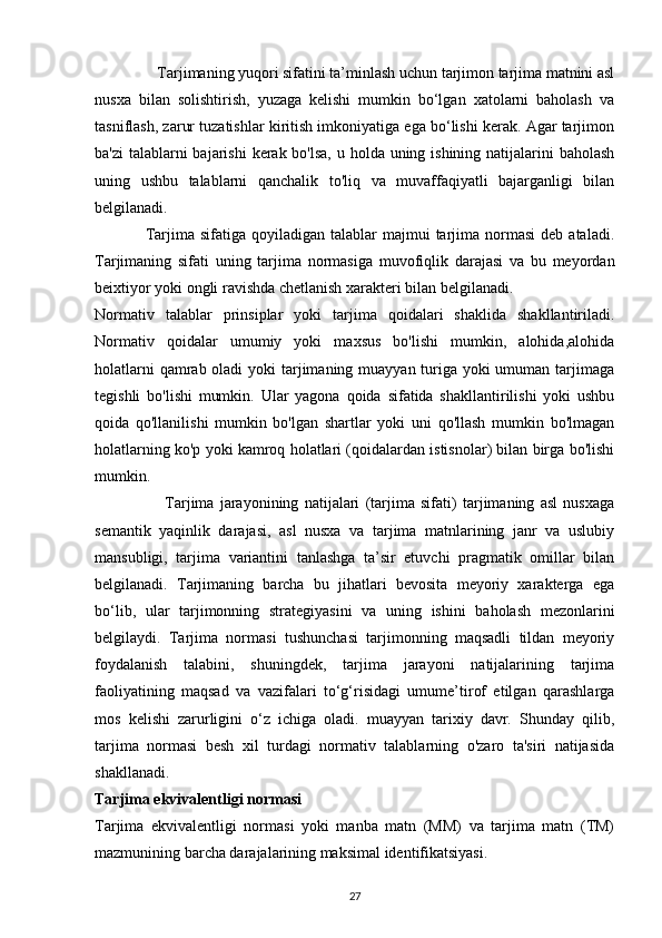                  Tarjimaning yuqori sifatini ta’minlash uchun tarjimon tarjima matnini asl
nusxa   bilan   solishtirish,   yuzaga   kelishi   mumkin   bo‘lgan   xatolarni   baholash   va
tasniflash, zarur tuzatishlar kiritish imkoniyatiga ega bo‘lishi kerak. Agar tarjimon
ba'zi  talablarni bajarishi  kerak bo'lsa, u holda uning ishining natijalarini  baholash
uning   ushbu   talablarni   qanchalik   to'liq   va   muvaffaqiyatli   bajarganligi   bilan
belgilanadi. 
                  Tarjima  sifatiga  qoyiladigan  talablar  majmui   tarjima  normasi   deb  ataladi.
Tarjimaning   sifati   uning   tarjima   normasiga   muvofiqlik   darajasi   va   bu   meyordan
beixtiyor yoki ongli ravishda chetlanish xarakteri bilan belgilanadi. 
Normativ   talablar   prinsiplar   yoki   tarjima   qoidalari   shaklida   shakllantiriladi.
Normativ   qoidalar   umumiy   yoki   maxsus   bo'lishi   mumkin,   alohida,alohida
holatlarni  qamrab oladi  yoki tarjimaning muayyan turiga yoki umuman tarjimaga
tegishli   bo'lishi   mumkin.   Ular   yagona   qoida   sifatida   shakllantirilishi   yoki   ushbu
qoida   qo'llanilishi   mumkin   bo'lgan   shartlar   yoki   uni   qo'llash   mumkin   bo'lmagan
holatlarning ko'p yoki kamroq holatlari (qoidalardan istisnolar) bilan birga bo'lishi
mumkin. 
                        Tarjima   jarayonining   natijalari   (tarjima   sifati)   tarjimaning   asl   nusxaga
semantik   yaqinlik   darajasi,   asl   nusxa   va   tarjima   matnlarining   janr   va   uslubiy
mansubligi,   tarjima   variantini   tanlashga   ta’sir   etuvchi   pragmatik   omillar   bilan
belgilanadi.   Tarjimaning   barcha   bu   jihatlari   bevosita   meyoriy   xarakterga   ega
bo‘lib,   ular   tarjimonning   strategiyasini   va   uning   ishini   baholash   mezonlarini
belgilaydi.   Tarjima   normasi   tushunchasi   tarjimonning   maqsadli   tildan   meyoriy
foydalanish   talabini,   shuningdek,   tarjima   jarayoni   natijalarining   tarjima
faoliyatining   maqsad   va   vazifalari   to‘g‘risidagi   umume’tirof   etilgan   qarashlarga
mos   kelishi   zarurligini   o‘z   ichiga   oladi.   muayyan   tarixiy   davr.   Shunday   qilib,
tarjima   normasi   besh   xil   turdagi   normativ   talablarning   o'zaro   ta'siri   natijasida
shakllanadi. 
Tarjima ekvivalentligi normasi 
Tarjima   ekvivalentligi   normasi   yoki   manba   matn   (MM)   va   tarjima   matn   (TM)
mazmunining barcha darajalarining maksimal identifikatsiyasi. 
27 