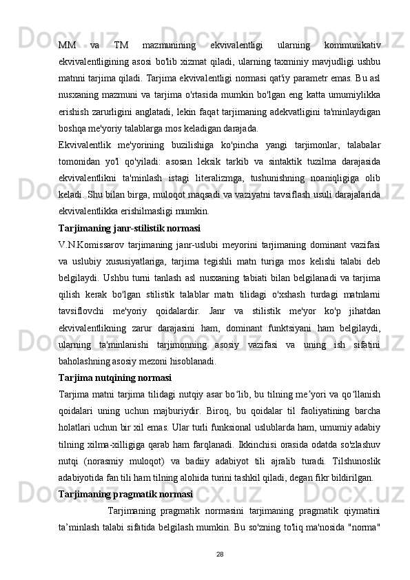 MM   va   TM   mazmunining   ekvivalentligi   ularning   kommunikativ
ekvivalentligining   asosi   bo'lib   xizmat   qiladi,   ularning   taxminiy   mavjudligi   ushbu
matnni tarjima qiladi. Tarjima ekvivalentligi normasi qat'iy parametr emas. Bu asl
nusxaning   mazmuni   va   tarjima   o'rtasida   mumkin   bo'lgan   eng   katta   umumiylikka
erishish   zarurligini   anglatadi, lekin  faqat  tarjimaning adekvatligini   ta'minlaydigan
boshqa me'yoriy talablarga mos keladigan darajada. 
Ekvivalentlik   me'yorining   buzilishiga   ko'pincha   yangi   tarjimonlar,   talabalar
tomonidan   yo'l   qo'yiladi:   asosan   leksik   tarkib   va   sintaktik   tuzilma   darajasida
ekvivalentlikni   ta'minlash   istagi   literalizmga,   tushunishning   noaniqligiga   olib
keladi. Shu bilan birga, muloqot maqsadi va vaziyatni tavsiflash usuli darajalarida
ekvivalentlikka erishilmasligi mumkin. 
Tarjimaning janr-stilistik normasi 
V.N.Komissarov   tarjimaning   janr-uslubi   meyorini   tarjimaning   dominant   vazifasi
va   uslubiy   xususiyatlariga,   tarjima   tegishli   matn   turiga   mos   kelishi   talabi   deb
belgilaydi.   Ushbu   turni   tanlash   asl   nusxaning   tabiati   bilan   belgilanadi   va   tarjima
qilish   kerak   bo'lgan   stilistik   talablar   matn   tilidagi   o'xshash   turdagi   matnlarni
tavsiflovchi   me'yoriy   qoidalardir.   Janr   va   stilistik   me'yor   ko'p   jihatdan
ekvivalentlikning   zarur   darajasini   ham,   dominant   funktsiyani   ham   belgilaydi,
ularning   ta'minlanishi   tarjimonning   asosiy   vazifasi   va   uning   ish   sifatini
baholashning asosiy mezoni hisoblanadi. 
Tarjima nutqining normasi 
Tarjima matni tarjima tilidagi  nutqiy asar  bo lib, bu tilning me yori va qo llanishʻ ʼ ʻ
qoidalari   uning   uchun   majburiydir.   Biroq,   bu   qoidalar   til   faoliyatining   barcha
holatlari uchun bir xil emas. Ular turli funksional uslublarda ham, umumiy adabiy
tilning   xilma-xilligiga   qarab   ham   farqlanadi.   Ikkinchisi   orasida   odatda   so'zlashuv
nutqi   (norasmiy   muloqot)   va   badiiy   adabiyot   tili   ajralib   turadi.   Tilshunoslik
adabiyotida fan tili ham tilning alohida turini tashkil qiladi, degan fikr bildirilgan. 
Tarjimaning pragmatik normasi 
                  Tarjimaning   pragmatik   normasini   tarjimaning   pragmatik   qiymatini
ta’minlash talabi sifatida belgilash mumkin. Bu so'zning to'liq ma'nosida "norma"
28 