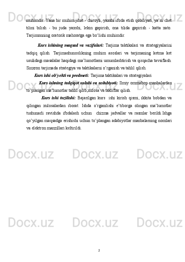 muhimdir. Yana bir muhim jihat - chiroyli, yaxshi ifoda etish qobiliyati, ya’ni chet
tilini   bilish   -   bu   juda   yaxshi,   lekin   gapirish,   ona   tilida   gapirish   -   katta   xato.
Tarjimonning oratorik mahoratga ega bo‘lishi muhimdir. 
              Kurs   ishining   maqsad   va   vazifalari:   Tarjima   taktikalari   va   strategiyalarini
tadqiq   qilish.   Tarjimashunoslikning   muhim   asoslari   va   tarjimaning   ketma   ket
usulidagi masalalar  haqidagi ma’lumotlarni umumlashtirish va qisqacha tavsiflash.
Sinxron tarjimada strategiya va taktikalarni  o’rganish va tahlil qilish. 
        Kurs ishi ob’yekti va predmeti:   Tarjima taktikalari va strategiyalari
                Kurs  ishning  tadqiqot   uslubi   va  uslubiyoti:   Ilmiy  ommabop  manbalardan
to’plangan ma’lumotlar tahlil qilib,xulosa va takliflar qilish.
                Kurs   ishi   tuzilishi:   Bajarilgan   kurs     ishi   kirish   qismi,   ikkita   bobdan   va
qilingan   xulosalardan   iborat.   Ishda   o’rganilishi   e’tiborga   olingan   ma’lumotlar
tushunarli   ravishda   ifodalash   uchun     chizma   jadvallar   va   rasmlar   berildi.Ishga
qo’yilgan maqsadga erishishi  uchun to’plangan adabiyotlar manbalarning nomlari
va elektron manzillari keltirildi. 
2 