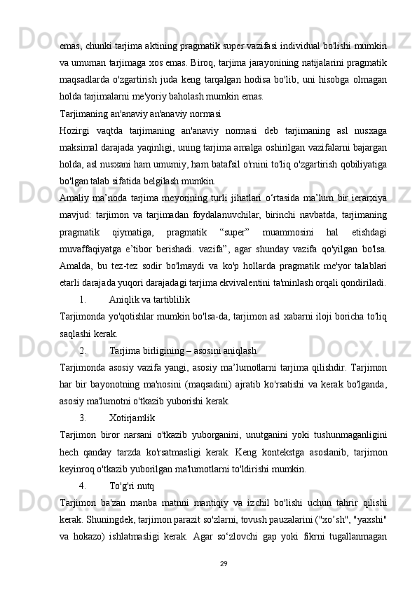 emas, chunki tarjima aktining pragmatik super vazifasi individual bo'lishi mumkin
va umuman tarjimaga xos emas. Biroq, tarjima jarayonining natijalarini pragmatik
maqsadlarda   o'zgartirish   juda   keng   tarqalgan   hodisa   bo'lib,   uni   hisobga   olmagan
holda tarjimalarni me'yoriy baholash mumkin emas. 
Tarjimaning an'anaviy an'anaviy normasi 
Hozirgi   vaqtda   tarjimaning   an'anaviy   normasi   deb   tarjimaning   asl   nusxaga
maksimal darajada yaqinligi, uning tarjima amalga oshirilgan vazifalarni bajargan
holda, asl nusxani ham umumiy, ham batafsil o'rnini to'liq o'zgartirish qobiliyatiga
bo'lgan talab sifatida belgilash mumkin. 
Amaliy   ma’noda   tarjima   meyorining   turli   jihatlari   o‘rtasida   ma’lum   bir   ierarxiya
mavjud:   tarjimon   va   tarjimadan   foydalanuvchilar,   birinchi   navbatda,   tarjimaning
pragmatik   qiymatiga,   pragmatik   “super”   muammosini   hal   etishdagi
muvaffaqiyatga   e’tibor   berishadi.   vazifa”,   agar   shunday   vazifa   qo'yilgan   bo'lsa.
Amalda,   bu   tez-tez   sodir   bo'lmaydi   va   ko'p   hollarda   pragmatik   me'yor   talablari
etarli darajada yuqori darajadagi tarjima ekvivalentini ta'minlash orqali qondiriladi.
1. Aniqlik va tartiblilik 
Tarjimonda yo'qotishlar mumkin bo'lsa-da, tarjimon asl xabarni iloji boricha to'liq
saqlashi kerak. 
2. Tarjima birligining – asosini aniqlash 
Tarjimonda   asosiy   vazifa   yangi,   asosiy   ma’lumotlarni   tarjima   qilishdir.   Tarjimon
har   bir   bayonotning   ma'nosini   (maqsadini)   ajratib   ko'rsatishi   va   kerak   bo'lganda,
asosiy ma'lumotni o'tkazib yuborishi kerak. 
3. Xotirjamlik 
Tarjimon   biror   narsani   o'tkazib   yuborganini,   unutganini   yoki   tushunmaganligini
hech   qanday   tarzda   ko'rsatmasligi   kerak.   Keng   kontekstga   asoslanib,   tarjimon
keyinroq o'tkazib yuborilgan ma'lumotlarni to'ldirishi mumkin. 
4. To'g'ri nutq 
Tarjimon   ba'zan   manba   matnni   mantiqiy   va   izchil   bo'lishi   uchun   tahrir   qilishi
kerak. Shuningdek, tarjimon parazit so'zlarni, tovush pauzalarini ("xo’sh", "yaxshi"
va   hokazo)   ishlatmasligi   kerak.   Agar   so‘zlovchi   gap   yoki   fikrni   tugallanmagan
29 