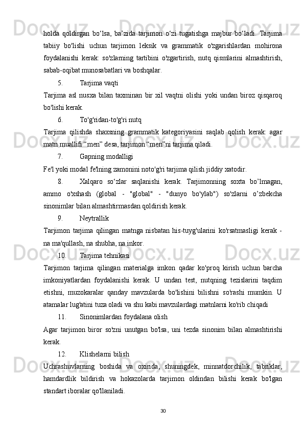 holda   qoldirgan   bo‘lsa,   ba’zida   tarjimon   o‘zi   tugatishga   majbur   bo‘ladi.   Tarjima
tabiiy   bo'lishi   uchun   tarjimon   leksik   va   grammatik   o'zgarishlardan   mohirona
foydalanishi   kerak:   so'zlarning   tartibini   o'zgartirish,   nutq   qismlarini   almashtirish,
sabab-oqibat munosabatlari va boshqalar. 
5. Tarjima vaqti 
Tarjima   asl   nusxa   bilan   taxminan   bir   xil   vaqtni   olishi   yoki   undan   biroz   qisqaroq
bo'lishi kerak. 
6. To'g'ridan-to'g'ri nutq 
Tarjima   qilishda   shaxsning   grammatik   kategoriyasini   saqlab   qolish   kerak:   agar
matn muallifi “men” desa, tarjimon “men”ni tarjima qiladi. 
7. Gapning modalligi 
Fe'l yoki modal fe'lning zamonini noto'g'ri tarjima qilish jiddiy xatodir. 
8. Xalqaro   so‘zlar   saqlanishi   kerak.   Tarjimonning   soxta   bo’lmagan,
ammo   o'xshash   (global   -   "global"   -   "dunyo   bo'ylab")   so'zlarni   o’zbekcha
sinonimlar bilan almashtirmasdan qoldirish kerak. 
9. Neytrallik 
Tarjimon   tarjima   qilingan   matnga   nisbatan   his-tuyg'ularini   ko'rsatmasligi   kerak   -
na ma'qullash, na shubha, na inkor. 
10. Tarjima tehnikasi 
Tarjimon   tarjima   qilingan   materialga   imkon   qadar   ko'proq   kirish   uchun   barcha
imkoniyatlardan   foydalanishi   kerak.   U   undan   test,   nutqning   tezislarini   taqdim
etishni,   muzokaralar   qanday   mavzularda   bo'lishini   bilishni   so'rashi   mumkin.   U
atamalar lug'atini tuza oladi va shu kabi mavzulardagi matnlarni ko'rib chiqadi 
11. Sinonimlardan foydalana olish 
Agar   tarjimon   biror   so'zni   unutgan   bo'lsa,   uni   tezda   sinonim   bilan   almashtirishi
kerak. 
12. Klishelarni bilish 
Uchrashuvlarning   boshida   va   oxirida,   shuningdek,   minnatdorchilik,   tabriklar,
hamdardlik   bildirish   va   hokazolarda   tarjimon   oldindan   bilishi   kerak   bo'lgan
standart iboralar qo'llaniladi. 
30 