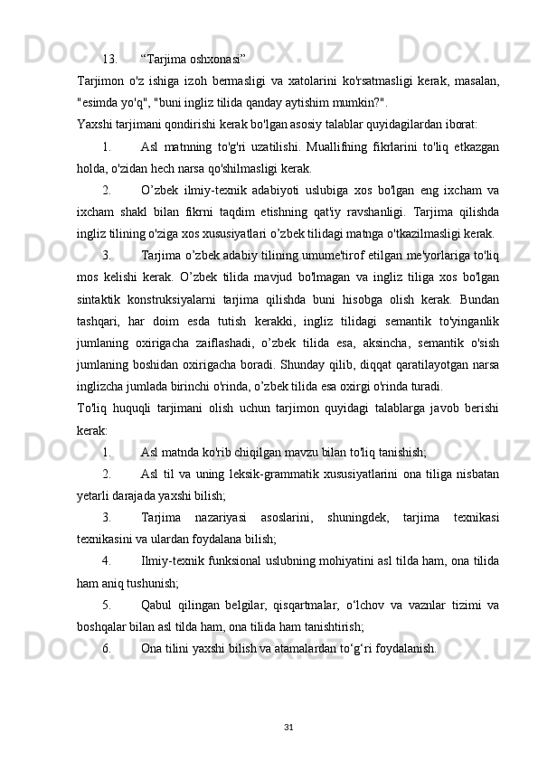 13. “Tarjima oshxonasi” 
Tarjimon   o'z   ishiga   izoh   bermasligi   va   xatolarini   ko'rsatmasligi   kerak,   masalan,
"esimda yo'q", "buni ingliz tilida qanday aytishim mumkin?". 
Yaxshi tarjimani qondirishi kerak bo'lgan asosiy talablar quyidagilardan iborat: 
1. Asl   matnning   to'g'ri   uzatilishi.   Muallifning   fikrlarini   to'liq   etkazgan
holda, o'zidan hech narsa qo'shilmasligi kerak. 
2. O’zbek   ilmiy-texnik   adabiyoti   uslubiga   xos   bo'lgan   eng   ixcham   va
ixcham   shakl   bilan   fikrni   taqdim   etishning   qat'iy   ravshanligi.   Tarjima   qilishda
ingliz tilining o'ziga xos xususiyatlari o’zbek tilidagi matnga o'tkazilmasligi kerak. 
3. Tarjima o’zbek adabiy tilining umume'tirof etilgan me'yorlariga to'liq
mos   kelishi   kerak.   O’zbek   tilida   mavjud   bo'lmagan   va   ingliz   tiliga   xos   bo'lgan
sintaktik   konstruksiyalarni   tarjima   qilishda   buni   hisobga   olish   kerak.   Bundan
tashqari,   har   doim   esda   tutish   kerakki,   ingliz   tilidagi   semantik   to'yinganlik
jumlaning   oxirigacha   zaiflashadi,   o’zbek   tilida   esa,   aksincha,   semantik   o'sish
jumlaning boshidan oxirigacha boradi. Shunday qilib, diqqat  qaratilayotgan narsa
inglizcha jumlada birinchi o'rinda, o’zbek tilida esa oxirgi o'rinda turadi. 
To'liq   huquqli   tarjimani   olish   uchun   tarjimon   quyidagi   talablarga   javob   berishi
kerak: 
1. Asl matnda ko'rib chiqilgan mavzu bilan to'liq tanishish; 
2. Asl   til   va   uning   leksik-grammatik   xususiyatlarini   ona   tiliga   nisbatan
yetarli darajada yaxshi bilish; 
3. Tarjima   nazariyasi   asoslarini,   shuningdek,   tarjima   texnikasi
texnikasini va ulardan foydalana bilish; 
4. Ilmiy-texnik funksional uslubning mohiyatini asl tilda ham, ona tilida
ham aniq tushunish; 
5. Qabul   qilingan   belgilar,   qisqartmalar,   o‘lchov   va   vaznlar   tizimi   va
boshqalar bilan asl tilda ham, ona tilida ham tanishtirish; 
6. Ona tilini yaxshi bilish va atamalardan to‘g‘ri foydalanish. 
31