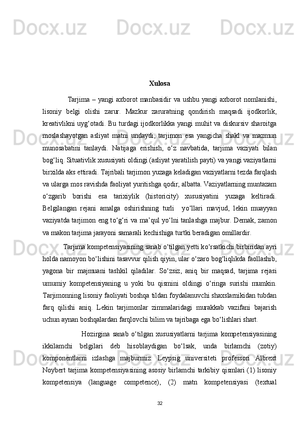 Xulosa
                    Tarjima –  yangi   axborot   manbasidir  va  ushbu  yangi   axborot   nomlanishi,
lisoniy   belgi   olishi   zarur.   Mazkur   zaruratning   qondirish   maqsadi   ijodkorlik,
kreativlikni uyg‘otadi. Bu turdagi ijodkorlikka yangi muhit va diskursiv sharoitga
moslashayotgan   asliyat   matni   undaydi,   tarjimon   esa   yangicha   shakl   va   mazmun
munosabatini   tanlaydi.   Natijaga   erishish,   о ‘z   navbatida,   tarjima   vaziyati   bilan
bog‘liq. Situativlik xususiyati oldingi (asliyat yaratilish payti) va yangi vaziyatlarni
birxilda aks ettiradi. Tajribali tarjimon yuzaga keladigan vaziyatlarni tezda farqlash
va ularga mos ravishda faoliyat yuritishga qodir, albatta. Vaziyatlarning muntazam
о ‘zgarib   borishi   esa   tarixiylik   (historicity)   xususiyatini   yuzaga   keltiradi.
Belgilangan   rejani   amalga   oshirishning   turli     y о ‘llari   mavjud,   lekin   muayyan
vaziyatda tarjimon eng t о ‘g‘ri va ma’qul y о ‘lni tanlashga majbur. Demak, zamon
va makon tarjima jarayoni samarali kechishiga turtki beradigan omillardir.  
            Tarjima kompetensiyasining sanab  о ‘tilgan yetti k о ‘rsatkichi birbiridan ayri
holda namoyon b о ‘lishini tasavvur qilish qiyin, ular  о ‘zaro bog‘liqlikda faollashib,
yagona   bir   majmuani   tashkil   qiladilar.   S о ‘zsiz,   aniq   bir   maqsad,   tarjima   rejasi
umumiy   kompetensiyaning   u   yoki   bu   qismini   oldingi   о ‘ringa   surishi   mumkin.
Tarjimonning lisoniy faoliyati boshqa tildan foydalanuvchi shaxslarnikidan tubdan
farq   qilishi   aniq.   Lekin   tarjimonlar   zimmalaridagi   murakkab   vazifani   bajarish
uchun aynan boshqalardan farqlovchi bilim va tajribaga ega b о ‘lishlari shart.  
                            Hozirgina   sanab   о ‘tilgan   xususiyatlarni   tarjima   kompetensiyasining
ikkilamchi   belgilari   deb   hisoblaydigan   b о ‘lsak,   unda   birlamchi   (zotiy)
komponentlarni   izlashga   majburmiz.   Leypsig   universiteti   professori   Albrext
Noybert tarjima kompetensiyasining asosiy birlamchi tarkibiy qismlari (1) lisoniy
kompetensiya   (language   competence),   (2)   matn   kompetensiyasi   (textual
32 