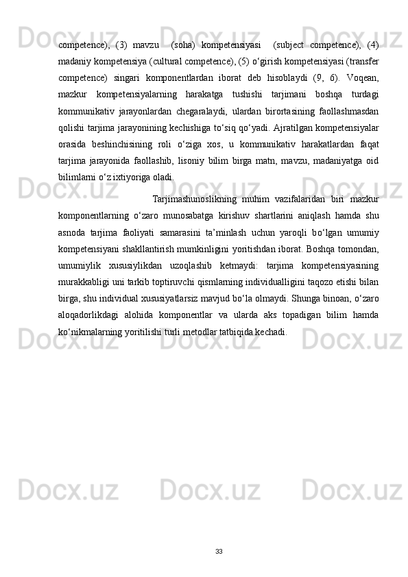 competence),   (3)   mavzu     (soha)   kompetensiyasi     (subject   competence),   (4)
madaniy kompetensiya (cultural competence), (5)  о ‘girish kompetensiyasi (transfer
competence)   singari   komponentlardan   iborat   deb   hisoblaydi   (9,   6).   Voqean,
mazkur   kompetensiyalarning   harakatga   tushishi   tarjimani   boshqa   turdagi
kommunikativ   jarayonlardan   chegaralaydi,   ulardan   birortasining   faollashmasdan
qolishi tarjima jarayonining kechishiga t о ‘siq q о ‘yadi. Ajratilgan kompetensiyalar
orasida   beshinchisining   roli   о ‘ziga   xos,   u   kommunikativ   harakatlardan   faqat
tarjima   jarayonida   faollashib,   lisoniy   bilim   birga   matn,   mavzu,   madaniyatga   oid
bilimlarni  о ‘z ixtiyoriga oladi.  
                                Tarjimashunoslikning   muhim   vazifalaridan   biri   mazkur
komponentlarning   о ‘zaro   munosabatga   kirishuv   shartlarini   aniqlash   hamda   shu
asnoda   tarjima   faoliyati   samarasini   ta’minlash   uchun   yaroqli   b о ‘lgan   umumiy
kompetensiyani shakllantirish mumkinligini yoritishdan iborat. Boshqa tomondan,
umumiylik   xususiylikdan   uzoqlashib   ketmaydi:   tarjima   kompetensiyasining
murakkabligi uni tarkib toptiruvchi qismlarning individualligini taqozo etishi bilan
birga, shu individual xususiyatlarsiz mavjud b о ‘la olmaydi. Shunga binoan,  о ‘zaro
aloqadorlikdagi   alohida   komponentlar   va   ularda   aks   topadigan   bilim   hamda
k о ‘nikmalarning yoritilishi turli metodlar tatbiqida kechadi.  
33 