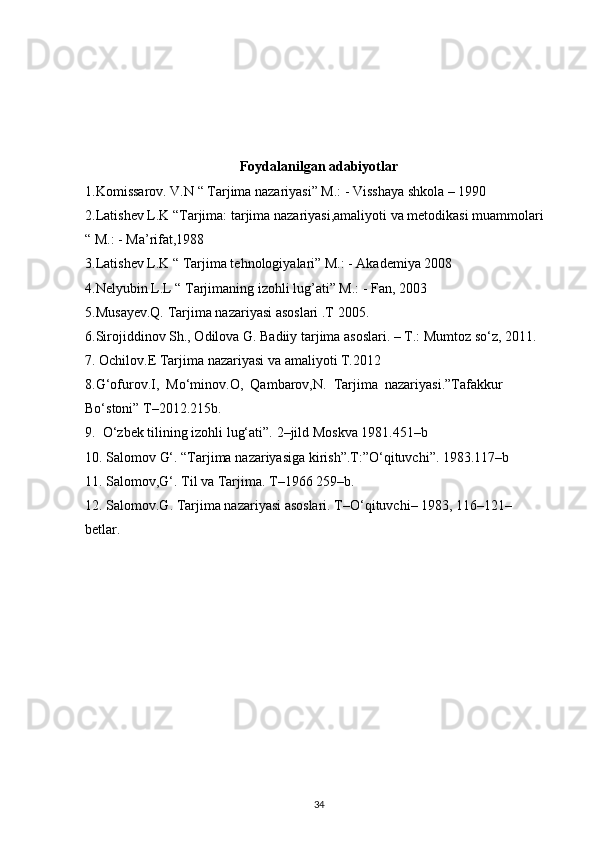 Foydalanilgan adabiyotlar
1.Komissarov. V.N “ Tarjima nazariyasi” M.: - Visshaya shkola – 1990 
2.Latishev L.K “Tarjima: tarjima nazariyasi,amaliyoti va metodikasi muammolari 
“   M.: - Ma’rifat,1988 
3.Latishev L.K “ Tarjima tehnologiyalari” M.: - Akademiya 2008 
4.Nelyubin L.L “ Tarjimaning izohli lug’ati” M.: - Fan, 2003 
5.Musayev.Q.   Tarjima   nazariyasi   asoslari   .T   2005.    
6.Sirojiddinov Sh., Odilova G. Badiiy tarjima asoslari. – T.: Mumtoz so‘z, 2011.
7.   Ochilov.E   Tarjima   nazariyasi   va   amaliyoti   T.2012  
8.G‘ofurov.I,     Mo‘minov.O,     Qambarov,N.     Tarjima     nazariyasi.”Tafakkur  
Bo‘stoni”   T–2012.215b.  
9.     O‘zbek   tilining   izohli   lug‘ati”.   2–jild   Moskva   1981.451–b    
10.   Salomov   G‘.   “Tarjima   nazariyasiga   kirish”.T:”O‘qituvchi”.   1983.117–b    
11.   Salomov,G‘.   Til   va   Tarjima.   T–1966   259–b.  
12.   Salomov.G.   Tarjima   nazariyasi   asoslari.   T–O‘qituvchi–   1983,   116–121– 
betlar.    
34 