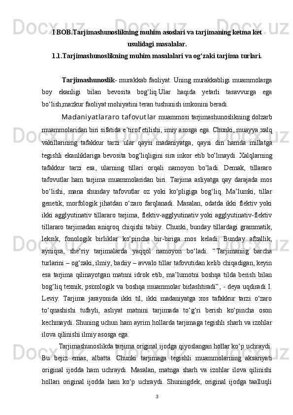 I BOB. Tarjimashunoslikning muhim asoslari va tarjimaning ketma ket
usulidagi masalalar.
1.1. Tarjimashunoslikning muhim masalalari va og‘zaki tarjima turlari.
                  Tarjimashunoslik - murakkab faoliyat. Uning murakkabligi muammolarga
boy   ekanligi   bilan   bevosita   bog‘liq.Ular   haqida   yetarli   tasavvurga   ega
bо‘lish,mazkur faoliyat mohiyatini teran tushunish imkonini beradi.             
            Madaniy at lararo t afov ut lar   muammosi  tarjimashunoslik ning dolzarb
muammolaridan biri sifatida e’tirof etilishi, imiy asosga ega. Chunki, muayya   xalq
vakillarining   tafakkur   tarzi   ular   qaysi   madaniyatga,   qaysi   din   hamda   millatga
tegishli  ekanliklariga bevosita bog‘liqligini  sira inkor etib   bо‘lmaydi.   Xalqlarning
tafakkur   tarzi   esa,   ularning   tillari   orqali   namoyon   bо‘ladi.   Demak,   tillararo
tafovutlar   ham   tarjima   muammolaridan   biri.   Tarjima   asliyatga   qay   darajada   mos
bо‘lishi,   mana   shunday   tafovutlar   oz   yoki   kо‘pligiga   bog‘liq.   Ma’lumki,   tillar
genetik,   morfologik   jihatdan   о‘zaro   farqlanadi.   Masalan,   odatda   ikki   flektiv   yoki
ikki  agglyutinativ tillararo tarjima, flektiv-agglyutinativ yoki  agglyutinativ-flektiv
tillararo  tarjimadan   aniqroq   chiqishi   tabiiy.  Chunki,   bunday   tillardagi   grammatik,
leksik,   fonologik   birliklar   kо‘pincha   bir-biriga   mos   keladi.   Bunday   afzallik,
ayniqsa,   she’riy   tarjimalarda   yaqqol   namoyon   bо‘ladi.   “Tarjimaniig   barcha
turlarini – og‘zaki, ilmiy, badiiy – avvalo tillar tafovutidan kelib chiqadigan, keyin
esa   tarjima   qilinayotgan   matnni   idrok   etib,   ma’lumotni   boshqa   tilda   berish   bilan
bog‘liq texnik, psixologik va boshqa muammolar birlashtiradi”, - deya uqdiradi I.
Leviy.   Tarjima   jarayonida   ikki   til,   ikki   madaniyatga   xos   tafakkur   tarzi   о‘zaro
tо‘qnashishi   tufayli,   asliyat   matnini   tarjimada   tо‘g‘ri   berish   kо‘pincha   oson
kechmaydi. Shuning uchun ham ayrim hollarda tarjimaga tegishli sharh va izohlar
ilova qilinishi ilmiy asosga ega.
          Tarjimashunoslikda tarjima original ijodga qiyoslangan hollar kо‘p uchraydi.
Bu   bejiz   emas,   albatta.   Chunki   tarjimaga   tegishli   muammolarning   aksariyati
original   ijodda   ham   uchraydi.   Masalan,   matnga   sharh   va   izohlar   ilova   qilinishi
hollari   original   ijodda   ham   kо‘p   uchraydi.   Shuningdek,   original   ijodga   taalluqli
3 