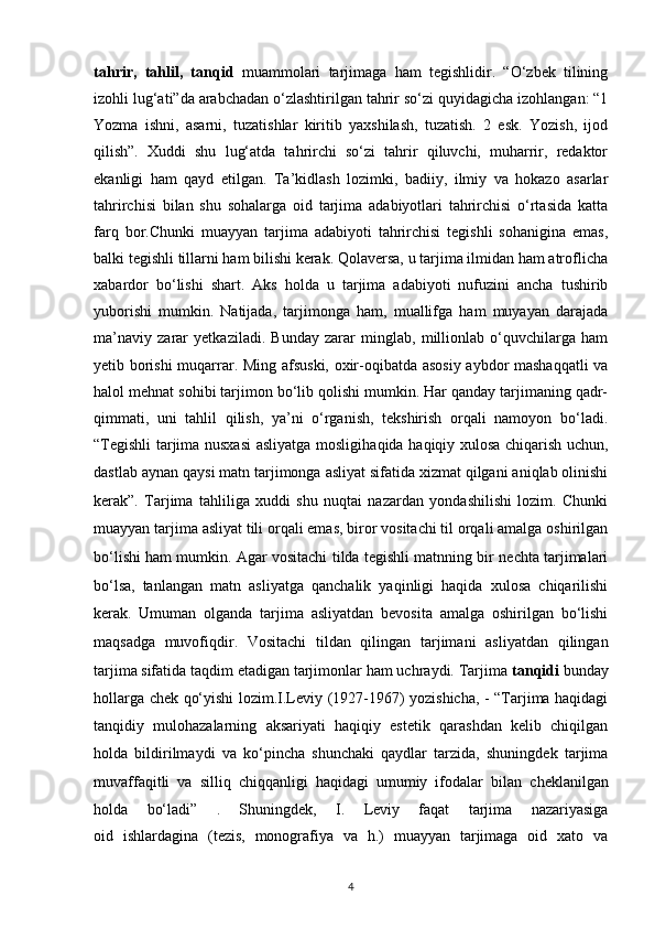 tahrir,   tahlil,   tanqid   muammolari   tarjimaga   ham   tegishlidir.   “О‘zbek   tilining
izohli lug‘ati”da arabchadan о‘zlashtirilgan tahrir sо‘zi quyidagicha izohlangan: “1
Yozma   ishni,   asarni,   tuzatishlar   kiritib   yaxshilash,   tuzatish.   2   esk.   Yozish,   ijod
qilish”.   Xuddi   shu   lug‘atda   tahrirchi   sо‘zi   tahrir   qiluvchi,   muharrir,   redaktor
ekanligi   ham   qayd   etilgan.   Ta’kidlash   lozimki,   badiiy,   ilmiy   va   hokazo   asarlar
tahrirchisi   bilan   shu   sohalarga   oid   tarjima   adabiyotlari   tahrirchisi   о‘rtasida   katta
farq   bor.Chunki   muayyan   tarjima   adabiyoti   tahrirchisi   tegishli   sohanigina   emas,
balki tegishli tillarni ham bilishi kerak. Qolaversa, u tarjima ilmidan ham atroflicha
xabardor   bо‘lishi   shart.   Aks   holda   u   tarjima   adabiyoti   nufuzini   ancha   tushirib
yuborishi   mumkin.   Natijada,   tarjimonga   ham,   muallifga   ham   muyayan   darajada
ma’naviy   zarar   yetkaziladi.   Bunday   zarar   minglab,   millionlab   о‘quvchilarga   ham
yetib borishi  muqarrar. Ming afsuski, oxir-oqibatda asosiy aybdor mashaqqatli  va
halol mehnat sohibi tarjimon bо‘lib qolishi mumkin. Har qanday tarjimaning qadr-
qimmati,   uni   tahlil   qilish,   ya’ni   о‘rganish,   tekshirish   orqali   namoyon   bо‘ladi.
“Tegishli tarjima nusxasi  asliyatga mosligi haqida haqiqiy xulosa chiqarish uchun,
dastlab aynan qaysi matn tarjimonga   asliyat sifatida xizmat qilgani aniqlab olinishi
kerak”.   Tarjima   tahliliga   xuddi   shu   nuqtai   nazardan   yondashilishi   lozim.   Chunki
muayyan tarjima asliyat   tili orqali emas, biror vositachi til orqali amalga oshirilgan
bо‘lishi ham   mumkin. Agar vositachi tilda tegishli matnning bir nechta tarjimalari
bо‘lsa,   tanlangan   matn   asliyatga   qanchalik   yaqinligi   haqida   xulosa   chiqarilishi
kerak.   Umuman   olganda   tarjima   asliyatdan   bevosita   amalga   oshirilgan   bо‘lishi
maqsadga   muvofiqdir.   Vositachi   tildan   qilingan   tarjimani   asliyatdan   qilingan
tarjima   sifatida taqdim etadigan tarjimonlar ham uchraydi. Tarjima  tanqidi  bunday
hollarga chek qо‘yishi lozim.I.Leviy (1927-1967) yozishicha, - “Tarjima haqidagi
tanqidiy   mulohazalarning   aksariyati   haqiqiy   estetik   qarashdan   kelib   chiqilgan
holda   bildirilmaydi   va   kо‘pincha   shunchaki   qaydlar   tarzida,   shuningdek   tarjima
muvaffaqitli   va   silliq   chiqqanligi   haqidagi   umumiy   ifodalar   bilan   cheklanilgan
holda   bо‘ladi”   .   Shuningdek,   I.   Leviy   faqat   tarjima   nazariyasiga
oid   ishlardagina   (tezis,   monografiya   va   h.)   muayyan   tarjimaga   oid   xato   va
4 