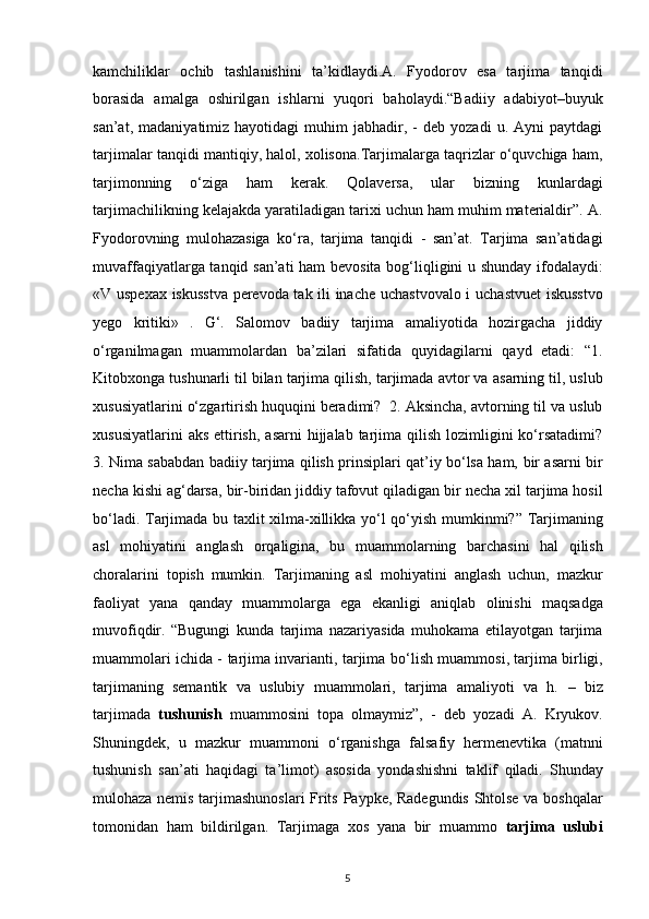 kamchiliklar   ochib   tashlanishini   ta’kidlaydi.A.   Fyodorov   esa   tarjima   tanqidi
borasida   amalga   oshirilgan   ishlarni   yuqori   baholaydi.“Badiiy   adabiyot–buyuk
san’at,   madaniyatimiz  hayotidagi   muhim   jabhadir,  -   deb   yozadi   u.  Ayni   paytdagi
tarjimalar tanqidi mantiqiy,   halol, xolisona.Tarjimalarga taqrizlar о‘quvchiga ham,
tarjimonning   о‘ziga   ham   kerak.   Qolaversa,   ular   bizning   kunlardagi
tarjimachilikning kelajakda   yaratiladigan tarixi uchun ham muhim materialdir”. A.
Fyodorovning   mulohazasiga   kо‘ra,   tarjima   tanqidi   -   san’at.   Tarjima   san’atidagi
muvaffaqiyatlarga tanqid san’ati ham bevosita bog‘liqligini u shunday   ifodalaydi:
«V uspexax iskusstva perevoda tak ili inache uchastvovalo i   uchastvuet  iskusstvo
yego   kritiki»   .   G‘.   Salomov   badiiy   tarjima   amaliyotida   hozirgacha   jiddiy
о‘rganilmagan   muammolardan   ba’zilari   sifatida   quyidagilarni   qayd   etadi:   “1.
Kitobxonga tushunarli til bilan tarjima qilish, tarjimada avtor va   asarning til, uslub
xususiyatlarini о‘zgartirish huquqini beradimi?     2. Aksincha, avtorning til va uslub
xususiyatlarini   aks  ettirish,  asarni   hijjalab tarjima qilish  lozimligini  kо‘rsatadimi?
3. Nima sababdan badiiy tarjima qilish prinsiplari qat’iy bо‘lsa ham,   bir asarni bir
necha kishi ag‘darsa, bir-biridan jiddiy tafovut qiladigan bir   necha xil tarjima hosil
bо‘ladi. Tarjimada bu taxlit xilma-xillikka yо‘l qо‘yish   mumkinmi?”   Tarjimaning
asl   mohiyatini   anglash   orqaligina,   bu   muammolarning   barchasini   hal   qilish
choralarini   topish   mumkin.   Tarjimaning   asl   mohiyatini   anglash   uchun,   mazkur
faoliyat   yana   qanday   muammolarga   ega   ekanligi   aniqlab   olinishi   maqsadga
muvofiqdir.   “Bugungi   kunda   tarjima   nazariyasida   muhokama   etilayotgan   tarjima
muammolari ichida - tarjima invarianti, tarjima b о ‘lish muammosi, tarjima   birligi,
tarjimaning   semantik   va   uslubiy   muammolari,   tarjima   amaliyoti   va   h.   –   biz
tarjimada   tushunish   muammosini   topa   olmaymiz”,   -   deb   yozadi   A.   Kryukov.
Shuningdek,   u   mazkur   muammoni   о ‘rganishga   falsafiy   hermenevtika   (matnni
tushunish   san’ati   haqidagi   ta’limot)   asosida   yondashishni   taklif   qiladi.   Shunday
mulohaza nemis tarjimashunoslari  Frits Paypke, Radegundis   Shtolse va boshqalar
tomonidan   ham   bildirilgan.   Tarjimaga   xos   yana   bir   muammo   tarjima   uslubi
5