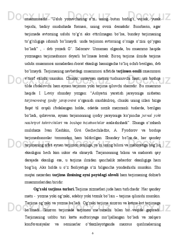 muammosidir.   “Uslub   yozuvchining   о ‘zi,   uning   butun   borlig‘i,   vujudi,   yurak
tepishi,   badiiy   mushohada   formasi,   uning   ovozi   demakdir.   Binobarin,   agar
tarjimada   avtorning   uslubi   t о ‘g‘ri   aks   ettirilmagan   b о ‘lsa,   bunday   tarjimaning
t о ‘g‘riligiga   ishonib   b о ‘lmaydi:   unda   tarjimon   avtorning   о ‘rniga   о ‘zini   q о ‘ygan
b о ‘ladi”   ,   -   deb   yozadi   G‘.   Salomov.   Umuman   olganda,   bu   muammo   haqida
yozmagan   tarjimashunos   deyarli   b о ‘lmasa   kerak.   Biroq   tarjima   ilmida   tarjima
uslubi muammosi   nimalardan iborat ekanligi hanuzgacha t о ‘liq ochib berilgan, deb
b о ‘lmaydi.   Tarjimaning navbatdagi muammosi sifatida t arjimon omili  muammosi
e’tirof   etilishi   mumkin.   Chunki,   muayyan   matnni   tushunuvchi   ham,   uni   boshqa
tilda ifodalovchi ham aynan tarjimon yoki tarjima qiluvchi shaxsdir. Bu   muammo
haqida   I.   Leviy   shunday   yozgan:   “Asliyatni   yaratish   jarayoniga   nisbatan
tarjimonning   ijodiy   jarayonini   о ‘rganish   mushkulroq,   chunki   uning   izlari   bizga
faqat   til   orqali   ifodalangan   holda,   odatda   nozik   mazmunli   tuslarda,   berilgan
b о ‘ladi,   qolaversa,   aynan   tarjimonning   ijodiy   jarayoniga   k о ‘pincha   jurnal   yoki
nashriyot   tahrirchilari   va   boshqa   tuzatuvchilar   aralashishadi”.   Shunga   о ‘xshash
mulohaza   Ivan   Kashkin,   Givi   Gachechiladze,   A.   Fyodorov   va   boshqa
tarjimashunoslar   tomonidan   ham   bildirilgan.   Shunday   b о ‘lsa-da,   har   qanday
tarjimaning sifati aynan tarjimon omiliga, ya’ni uning bilimi va   mahoratiga bog‘liq
ekanligini   hech   kim   inkor   eta   olmaydi.   Tarjimonning   bilimi   va   mahorati   qay
darajada   ekanligi   esa,   u   tarjima   ilmidan   qanchalik   xabardor   ekanligiga   ham
bog‘liq.   Aks   holda   u   о ‘z   faoliyatiga   о ‘zi   bilgancha   yondashishi   mumkin.   Shu
nuqtai nazardan   tarjima ilmining ayni   paytdagi ahvoli   ham tarjimaning dolzarb
muammolaridan biridir. 
         Og‘zaki tarjima turlari. Tarjima xizmatlari juda ham turlichadir. Har qanday
matn -    yozma yoki og‘zaki, adabiy yoki texnik b о ‘lsin – tarjima qilinishi mumkin.
Tarjima og‘zaki va yozma b о ‘ladi. Og‘zaki tarjima sinxron va ketma-ket tarjimaga
b о ‘linadi.   Sinxron   tarjimada   tarjimon   ma’ruzachi   bilan   bir   vaqtda   gapiradi.
Tarjimaning   ushbu   turi   katta   audtoriyaga   m о ‘ljallangan   b о ‘ladi   va   xalqaro
konferensiyalar   va   seminarlar   о ‘tkazilayotganda   maxsus   qurilmalarning
6 