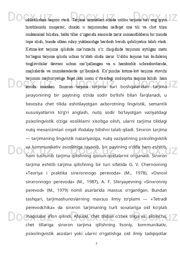 ishlatilishini   taqozo   etadi.   Tarjima   xizmatlari   ichida   ushbu   tarjima   turi   eng   qiyin
hisoblanishi   muqarrar,   chunki   u   tarjimondan   nafaqat   ona   tili   va   chet   tilini
mukammal bilishni, balki tillar  о ‘zgarishi asnosida zarur monandliklarni bir zumda
topa olish, bunda ulkan ruhiy yuklanishga  bardosh  berish qobiliyatini  talab etadi.
Ketma-ket   tarjima   qilishda   ma’ruzachi   о‘z   chiqishida   tarjimon   aytilgan   matn
bо‘lagini   tarjima   qilishi   uchun   tо‘xtab   olishi   zarur.   Ushbu   tarjima   turi   kichikroq
tinglovchilar   davrasi   uchun   mо‘ljallangan   va   u   hamkorlik   uchrashuvlarida,
majlislarda   va   muzokaralarda   qо‘llaniladi.   Kо‘pincha   ketma-ket   tarjima   etuvchi
tarjimon  majburiyatiga  faqat   ikki   inson   о‘rtasidagi   muloqotni  tarjima  kilish    ham
kirishi   mumkin.   Sinxron   tarjima   tarjima   turi   boshqalaridan   tarjima
jarayonining   bir   paytning   о‘zida   sodir   bо‘lishi   bilan   farqlanadi,   u
bevosita   chet   tilida   eshitilayotgan   axborotning   lingvistik,   semantik
xususiyatlarini   tо‘g‘ri   anglash,   nutq   sodir   bо‘layotgan   vaziyatdagi
psixolingvistik   о‘ziga   xosliklarni   xisobga   olish,   ularni   tarjima   tilidagi
nutq   mexanizmlari   orqali  ifodalay   bilishni  talab  qiladi.   Sinxron   tarjima
—   tarjimaning   lingvistik   nazariyasiga,   nutq   vaziyatining   psixolingvistik
va   kommunikativ   asoslariga   tayanib,   bir   paytning   о‘zida   ham   eshitib,
ham   tushunib   tarjima   qilishning   qonun-qoidalarini   о‘rganadi.   Sinxron
tarjima   eshitib   tarjima   qilishning   bir   turi   sifatida   G.   V.   Chernovning
«Teoriya   i   praktika   sinxronnogo   perevoda»   (M.,   1978),   «Osnovi
sinxronnogo   perevoda»   (M.,   1987),   A.   F.   Shiryayevning   «Sinxronniy
perevod»   (M.,   1979)   nomli   asarlarida   maxsus   о‘rganilgan.   Bundan
tashqari,   tarjimashunoslarning   maxsus   ilmiy   tо‘plami   —   «Tetradi
perevodchika»   da   sinxron   tarjimaning   turli   soxalariga   oid   kо‘plab
maqolalar   e’lon   qilindi.   Afsuski,   chet   tilidan   о‘zbek   tiliga   va,   aksincha,
chet   tillariga   sinxron   tarjima   qilishning   lisoniy,   kommunikativ,
psixolingvistik   asoslari   yoki   ularni   о‘rgatishga   oid   ilmiy   tadqiqotlar
7 