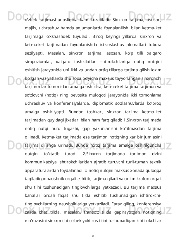 о‘zbek   tarjimashunosligida   kam   kuzatiladi.   Sinxron   tarjima,   asosan,
majlis,   uchrashuv   hamda   anjumanlarda   foydalanilishi   bilan   ketma-ket
tarjimaga   о‘xshashdek   tuyuladi.   Biroq   keyingi   yillarda   sinxron   va
ketma-ket   tarjimadan   foydalanishda   ixtisoslashuv   alomatlari   tobora
sezilyapti.   Masalan,   sinxron   tarjima,   asosan,   kо‘p   tilli   xalqaro
simpoziumlar,   xalqaro   tashkilotlar   ishtirokchilariga   notiq   nutqini
eshitish   jarayonida   uni   ikki   va   undan   ortiq   tillarga   tarjima   qilish   lozim
bо‘lgan vaziyatlarda shu soxa bо‘yicha maxsus tayyorlangan sinxronchi
tarjimonlar tomonidan amalga oshirilsa, ketma-ket tarjima tarjimon va
sо‘zlovchi   (notiq)   ning   bevosita   muloqoti   jarayonida   ikki   tomonlama
uchrashuv   va   konferensiyalarda,   diplomatik   sо‘zlashuvlarda   kо‘proq
amalga   oshirilyapti.   Bundan   tashkari,   sinxron   tarjima   ketma-ket
tarjimadan quyidagi jixatlari bilan ham farq qiladi: 1.Sinxron tarjimada
notiq   nutqi   nutq   tugashi,   gap   yakunlanishi   kо‘tilmasdan   tarjima
qilinadi.   Ketma-ket   tarjimada   esa   tarjimon   notiqning   xar   bir   jumlasini
tarjima   qilishga   urinadi.   Bunda   notiq   tarjima   amalga   oshirilguncha
nutqini   t о ‘xtatib   turadi.   2.Sinxron   tarjimada   tarjimon   о ‘zini
kommunikatsiya   ishtirokchilaridan   ajratib   turuvchi   turli-tuman   texnik
apparaturalardan foydalanadi. U notiq nutqini maxsus xonada quloqqa
taqiladigannaushnik orqali eshitib, tarjima qiladi va uni mikrofon orqali
shu   tilni   tushunadigan   tinglovchilarga   yetkazadi.   Bu   tarjima   maxsus
kanallar   orqali   faqat   shu   tilda   eshitib   tushunadigan   ishtirokchi-
tinglovchilarning  naushniklariga  yetkaziladi.   Faraz  qiling,   konferensiya
zalida   chet   tilida,   masalan,   frans о ‘z   tilida   gapirayotgan   notiqning
ma’ruzasini sinxronchi  о ‘zbek yoki rus tilini tushunadigan ishtirokchilar
8 