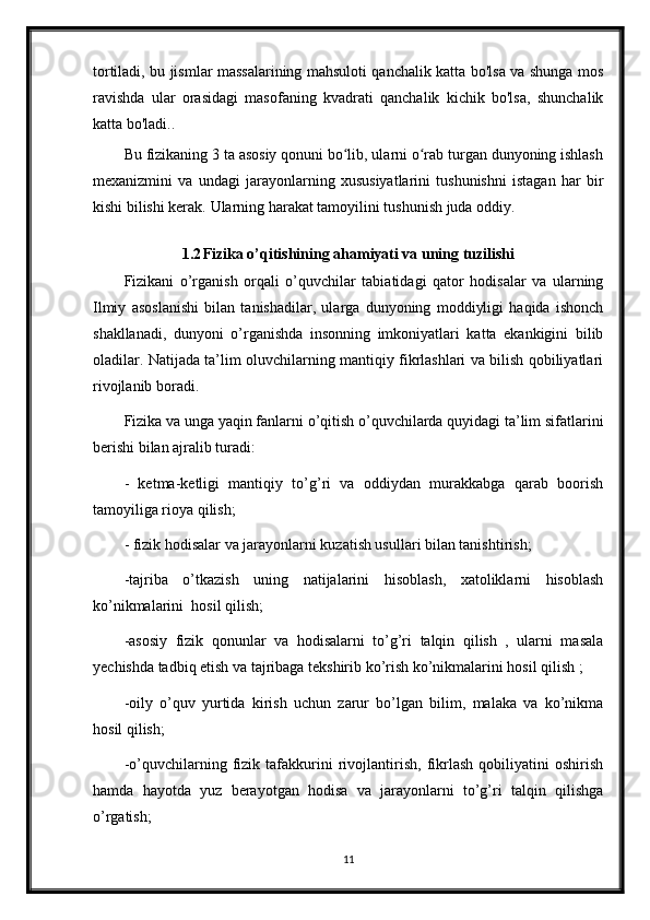 tortiladi, bu jismlar massalarining mahsuloti qanchalik katta bo'lsa va shunga mos
ravishda   ular   orasidagi   masofaning   kvadrati   qanchalik   kichik   bo'lsa,   shunchalik
katta bo'ladi..
Bu fizikaning 3 ta asosiy qonuni bo lib, ularni o rab turgan dunyoning ishlashʻ ʻ
mexanizmini   va   undagi   jarayonlarning   xususiyatlarini   tushunishni   istagan   har   bir
kishi bilishi kerak.  Ularning harakat tamoyilini tushunish juda oddiy.
1.2 Fizika o’qitishining ahamiyati va uning tuzilishi
Fizikani   o’rganish   orqali   o’quvchilar   tabiatidagi   qator   hodisalar   va   ularning
Ilmiy   asoslanishi   bilan   tanishadilar,   ularga   dunyoning   moddiyligi   haqida   ishonch
shakllanadi,   dunyoni   o’rganishda   insonning   imkoniyatlari   katta   ekankigini   bilib
oladilar. Natijada ta’lim oluvchilarning mantiqiy fikrlashlari va bilish qobiliyatlari
rivojlanib boradi. 
Fizika va unga yaqin fanlarni o’qitish o’quvchilarda quyidagi ta’lim sifatlarini
berishi bilan ajralib turadi:
-   ketma-ketligi   mantiqiy   to’g’ri   va   oddiydan   murakkabga   qarab   boorish
tamoyiliga rioya qilish;
- fizik hodisalar va jarayonlarni kuzatish usullari bilan tanishtirish;
-tajriba   o’tkazish   uning   natijalarini   hisoblash,   xatoliklarni   hisoblash
ko’nikmalarini  hosil qilish;
-asosiy   fizik   qonunlar   va   hodisalarni   to’g’ri   talqin   qilish   ,   ularni   masala
yechishda tadbiq etish va tajribaga tekshirib ko’rish ko’nikmalarini hosil qilish ;
-oily   o’quv   yurtida   kirish   uchun   zarur   bo’lgan   bilim,   malaka   va   ko’nikma
hosil qilish;
-o’quvchilarning   fizik   tafakkurini   rivojlantirish,   fikrlash   qobiliyatini   oshirish
hamda   hayotda   yuz   berayotgan   hodisa   va   jarayonlarni   to’g’ri   talqin   qilishga
o’rgatish;
11 