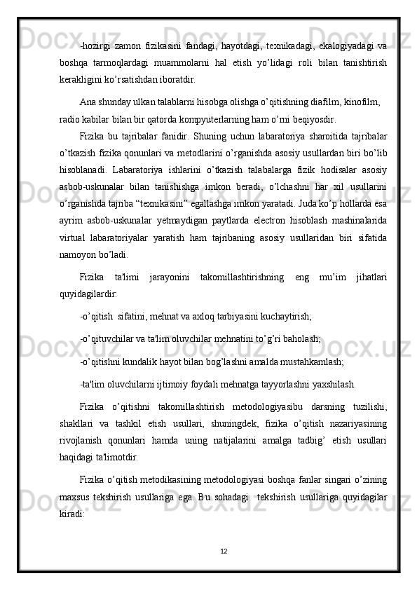 -hozirgi   zamon   fizikasini   fandagi,   hayotdagi,   texnikadagi,   ekalogiyadagi   va
boshqa   tarmoqlardagi   muammolarni   hal   etish   yo’lidagi   roli   bilan   tanishtirish
kerakligini ko’rsatishdan iboratdir. 
Ana shunday ulkan talablarni hisobga olishga o’qitishning diafilm, kinofilm, 
radio kabilar bilan bir qatorda kompyuterlarning ham o’rni beqiyosdir.
Fizika   bu   tajribalar   fanidir.   Shuning   uchun   labaratoriya   sharoitida   tajribalar
o’tkazish fizika qonunlari va metodlarini o’rganishda asosiy usullardan biri bo’lib
hisoblanadi.   Labaratoriya   ishlarini   o’tkazish   talabalarga   fizik   hodisalar   asosiy
asbob-uskunalar   bilan   tanishishga   imkon   beradi,   o’lchashni   har   xil   usullarini
o’rganishda tajriba “texnikasini” egallashga imkon yaratadi. Juda ko’p hollarda esa
ayrim   asbob-uskunalar   yetmaydigan   paytlarda   electron   hisoblash   mashinalarida
virtual   labaratoriyalar   yaratish   ham   tajribaning   asosiy   usullaridan   biri   sifatida
namoyon bo’ladi.
Fizika   ta'limi   jarayonini   takomillashtirishning   eng   mu’im   jihatlari
quyidagilardir:
-o’qitish  sifatini, mеhnat va axloq tarbiyasini kuchaytirish;
-o’qituvchilar va ta'lim oluvchilar mеhnatini to’g’ri baholash;
-o’qitishni kundalik hayot bilan bog’lashni amalda mustahkamlash;
-ta'lim oluvchilarni ijtimoiy foydali mеhnatga tayyorlashni yaxshilash.
Fizika   o’qitishni   takomillashtirish   mеtodologiyasibu   darsning   tuzilishi,
shakllari   va   tashkil   etish   usullari,   shuningdеk,   fizika   o’qitish   nazariyasining
rivojlanish   qonunlari   hamda   uning   natijalarini   amalga   tadbig’   etish   usullari
haqidagi ta'limotdir.
Fizika o’qitish mеtodikasining mеtodologiyasi boshqa fanlar singari o’zining
maxsus   tеkshirish   usullariga   ega.   Bu   sohadagi     tеkshirish   usullariga   quyidagilar
kiradi:
12 