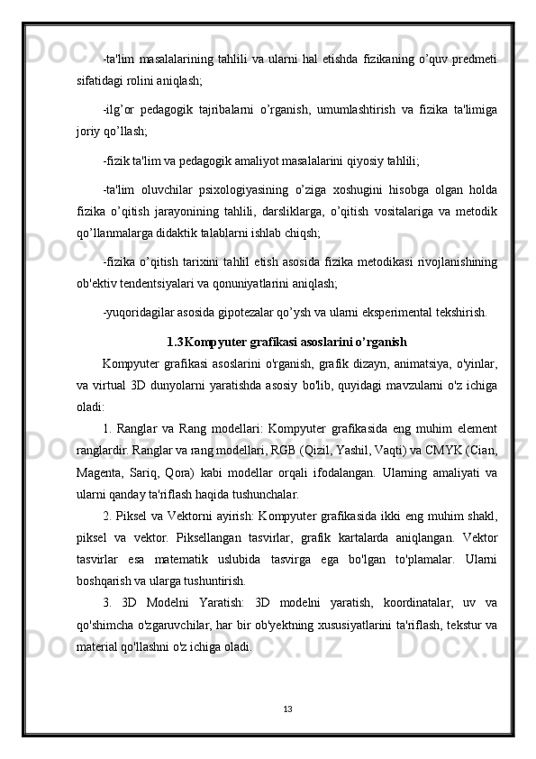 -ta'lim   masalalarining   tahlili   va   ularni   hal   etishda   fizikaning   o’quv   prеdmеti
sifatidagi rolini aniqlash;
-ilg’or   pеdagogik   tajribalarni   o’rganish,   umumlashtirish   va   fizika   ta'limiga
joriy qo’llash;
-fizik ta'lim va pеdagogik amaliyot masalalarini qiyosiy tahlili;
-ta'lim   oluvchilar   psixologiyasining   o’ziga   xoshugini   hisobga   olgan   holda
fizika   o’qitish   jarayonining   tahlili,   darsliklarga,   o’qitish   vositalariga   va   mеtodik
qo’llanmalarga didaktik talablarni ishlab chiqsh;
-fizika   o’qitish   tarixini   tahlil   etish   asosida   fizika   mеtodikasi   rivojlanishining
ob'еktiv tеndеntsiyalari va qonuniyatlarini aniqlash;
-yuqoridagilar asosida gipotеzalar qo’ysh va ularni ekspеrimеntal tеkshirish.
1.3 Kompyuter grafikasi asoslarini o’rganish
Kompyuter   grafikasi  asoslarini  o'rganish,  grafik dizayn,  animatsiya,  o'yinlar,
va   virtual   3D   dunyolarni   yaratishda   asosiy   bo'lib,   quyidagi   mavzularni   o'z   ichiga
oladi:
1.   Ranglar   va   Rang   modellari:   Kompyuter   grafikasida   eng   muhim   element
ranglardir. Ranglar va rang modellari, RGB (Qizil, Yashil, Vaqti) va CMYK (Cian,
Magenta,   Sariq,   Qora)   kabi   modellar   orqali   ifodalangan.   Ularning   amaliyati   va
ularni qanday ta'riflash haqida tushunchalar.
2. Piksel  va Vektorni  ayirish:  Kompyuter  grafikasida  ikki  eng  muhim  shakl,
piksel   va   vektor.   Piksellangan   tasvirlar,   grafik   kartalarda   aniqlangan.   Vektor
tasvirlar   esa   matematik   uslubida   tasvirga   ega   bo'lgan   to'plamalar.   Ularni
boshqarish va ularga tushuntirish.
3.   3D   Modelni   Yaratish:   3D   modelni   yaratish,   koordinatalar,   uv   va
qo'shimcha o'zgaruvchilar, har bir ob'yektning xususiyatlarini ta'riflash, tekstur va
material qo'llashni o'z ichiga oladi.
13