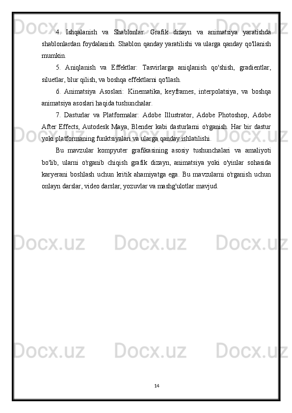 4.   Ishqalanish   va   Shablonlar:   Grafik   dizayn   va   animatsiya   yaratishda
shablonlardan foydalanish. Shablon qanday yaratilishi va ularga qanday qo'llanish
mumkin.
5.   Aniqlanish   va   Effektlar:   Tasvirlarga   aniqlanish   qo'shish,   gradientlar,
siluetlar, blur qilish, va boshqa effektlarni qo'llash.
6.   Animatsiya   Asoslari:   Kinematika,   keyframes,   interpolatsiya,   va   boshqa
animatsiya asoslari haqida tushunchalar.
7.   Dasturlar   va   Platformalar:   Adobe   Illustrator,   Adobe   Photoshop,   Adobe
After   Effects,   Autodesk   Maya,   Blender   kabi   dasturlarni   o'rganish.   Har   bir   dastur
yoki platformaning funktsiyalari va ularga qanday ishlatilishi.
Bu   mavzular   kompyuter   grafikasining   asosiy   tushunchalari   va   amaliyoti
bo'lib,   ularni   o'rganib   chiqish   grafik   dizayn,   animatsiya   yoki   o'yinlar   sohasida
karyerani   boshlash   uchun   kritik   ahamiyatga   ega.   Bu   mavzularni   o'rganish   uchun
onlayn darslar, video darslar, yozuvlar va mashg'ulotlar mavjud.
14 