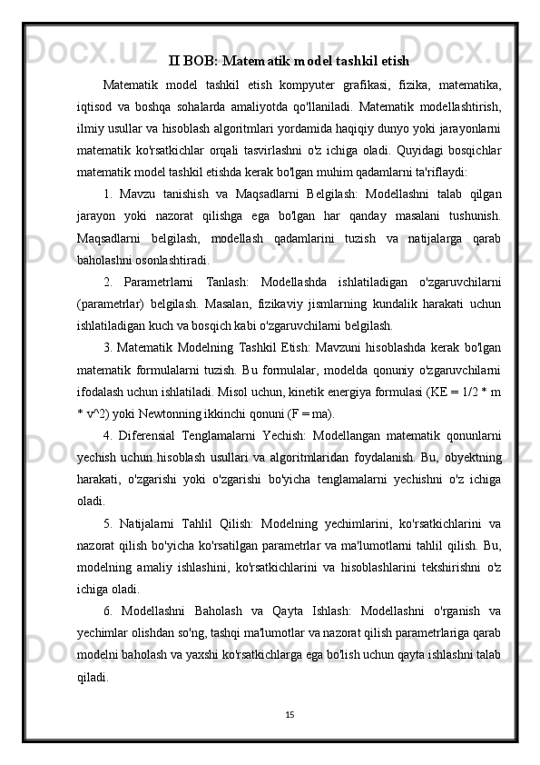 II BOB: Matematik model tashkil etish
Matematik   model   tashkil   etish   kompyuter   grafikasi,   fizika,   matematika,
iqtisod   va   boshqa   sohalarda   amaliyotda   qo'llaniladi.   Matematik   modellashtirish,
ilmiy usullar va hisoblash algoritmlari yordamida haqiqiy dunyo yoki jarayonlarni
matematik   ko'rsatkichlar   orqali   tasvirlashni   o'z   ichiga   oladi.   Quyidagi   bosqichlar
matematik model tashkil etishda kerak bo'lgan muhim qadamlarni ta'riflaydi:
1.   Mavzu   tanishish   va   Maqsadlarni   Belgilash:   Modellashni   talab   qilgan
jarayon   yoki   nazorat   qilishga   ega   bo'lgan   har   qanday   masalani   tushunish.
Maqsadlarni   belgilash,   modellash   qadamlarini   tuzish   va   natijalarga   qarab
baholashni osonlashtiradi.
2.   Parametrlarni   Tanlash:   Modellashda   ishlatiladigan   o'zgaruvchilarni
(parametrlar)   belgilash.   Masalan,   fizikaviy   jismlarning   kundalik   harakati   uchun
ishlatiladigan kuch va bosqich kabi o'zgaruvchilarni belgilash.
3.   Matematik   Modelning   Tashkil   Etish:   Mavzuni   hisoblashda   kerak   bo'lgan
matematik   formulalarni   tuzish.   Bu   formulalar,   modelda   qonuniy   o'zgaruvchilarni
ifodalash uchun ishlatiladi. Misol uchun, kinetik energiya formulasi (KE = 1/2 * m
* v^2) yoki Newtonning ikkinchi qonuni (F = ma).
4.   Diferensial   Tenglamalarni   Yechish:   Modellangan   matematik   qonunlarni
yechish   uchun   hisoblash   usullari   va   algoritmlaridan   foydalanish.   Bu,   obyektning
harakati,   o'zgarishi   yoki   o'zgarishi   bo'yicha   tenglamalarni   yechishni   o'z   ichiga
oladi.
5.   Natijalarni   Tahlil   Qilish:   Modelning   yechimlarini,   ko'rsatkichlarini   va
nazorat   qilish  bo'yicha   ko'rsatilgan   parametrlar  va  ma'lumotlarni   tahlil   qilish.  Bu,
modelning   amaliy   ishlashini,   ko'rsatkichlarini   va   hisoblashlarini   tekshirishni   o'z
ichiga oladi.
6.   Modellashni   Baholash   va   Qayta   Ishlash:   Modellashni   o'rganish   va
yechimlar olishdan so'ng, tashqi ma'lumotlar va nazorat qilish parametrlariga qarab
modelni baholash va yaxshi ko'rsatkichlarga ega bo'lish uchun qayta ishlashni talab
qiladi.
15 