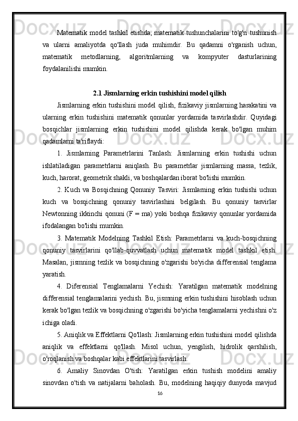 Matematik model tashkil etishda, matematik tushunchalarini to'g'ri tushunish
va   ularni   amaliyotda   qo'llash   juda   muhimdir.   Bu   qadamni   o'rganish   uchun,
matematik   metodlarning,   algoritmlarning   va   kompyuter   dasturlarining
foydalanilishi mumkin.
2.1 Jismlarning erkin tushishini model qilish
Jismlarning erkin tushishini  model  qilish, fizikaviy jismlarning harakatini  va
ularning   erkin   tushishini   matematik   qonunlar   yordamida   tasvirlashdir.   Quyidagi
bosqichlar   jismlarning   erkin   tushishini   model   qilishda   kerak   bo'lgan   muhim
qadamlarni ta'riflaydi:
1.   Jismlarning   Parametrlarini   Tanlash:   Jismlarning   erkin   tushishi   uchun
ishlatiladigan   parametrlarni   aniqlash.   Bu   parametrlar   jismlarning   massa,   tezlik,
kuch, harorat, geometrik shakli, va boshqalardan iborat bo'lishi mumkin.
2.   Kuch   va   Bosqichning   Qonuniy   Tasviri:   Jismlarning   erkin   tushishi   uchun
kuch   va   bosqichning   qonuniy   tasvirlashini   belgilash.   Bu   qonuniy   tasvirlar
Newtonning ikkinchi qonuni (F = ma) yoki boshqa fizikaviy qonunlar yordamida
ifodalangan bo'lishi mumkin.
3.   Matematik   Modelning   Tashkil   Etish:   Parametrlarni   va   kuch-bosqichning
qonuniy   tasvirlarini   qo'llab-quvvatlash   uchun   matematik   model   tashkil   etish.
Masalan,  jismning tezlik va  bosqichning o'zgarishi  bo'yicha differensial  tenglama
yaratish.
4.   Diferensial   Tenglamalarni   Yechish:   Yaratilgan   matematik   modelning
differensial tenglamalarini yechish. Bu, jismning erkin tushishini  hisoblash uchun
kerak bo'lgan tezlik va bosqichning o'zgarishi bo'yicha tenglamalarni yechishni o'z
ichiga oladi.
5. Aniqlik va Effektlarni Qo'llash: Jismlarning erkin tushishini model qilishda
aniqlik   va   effektlarni   qo'llash.   Misol   uchun,   yengilish,   hidrolik   qarshilish,
o'roqlanish va boshqalar kabi effektlarini tasvirlash.
6.   Amaliy   Sinovdan   O'tish:   Yaratilgan   erkin   tushish   modelini   amaliy
sinovdan   o'tish   va   natijalarni   baholash.   Bu,   modelning   haqiqiy   dunyoda   mavjud
16 