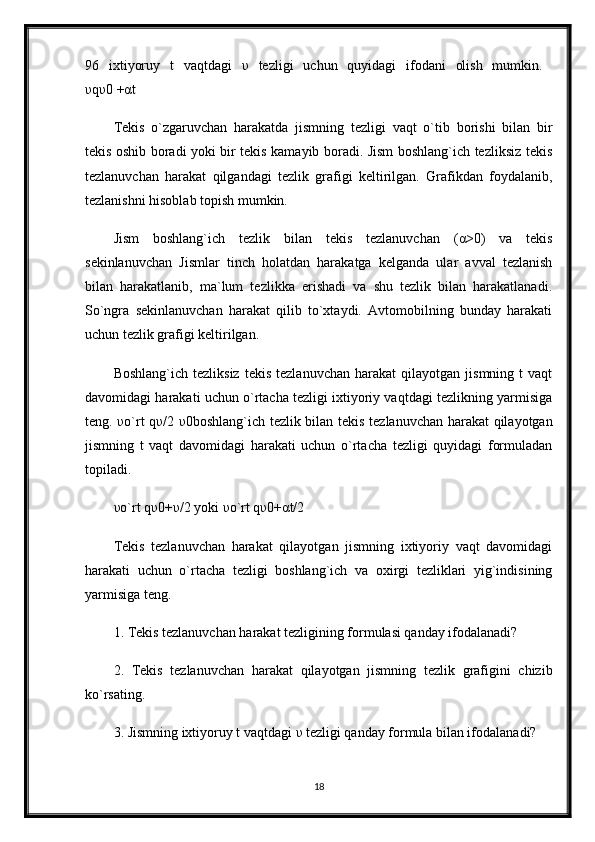 96   ixtiyoruy   t   vaqtdagi   υ   tezligi   uchun   quyidagi   ifodani   olish   mumkin.  
υ q υ 0 + α t 
Tekis   o`zgaruvchan   harakatda   jismning   tezligi   vaqt   o`tib   borishi   bilan   bir
tekis oshib boradi yoki bir tekis kamayib boradi. Jism boshlang`ich tezliksiz tekis
tezlanuvchan   harakat   qilgandagi   tezlik   grafigi   keltirilgan.   Grafikdan   foydalanib,
tezlanishni hisoblab topish mumkin. 
Jism   boshlang`ich   tezlik   bilan   tekis   tezlanuvchan   ( α >0)   va   tekis
sekinlanuvchan   Jismlar   tinch   holatdan   harakatga   kelganda   ular   avval   tezlanish
bilan   harakatlanib,   ma`lum   tezlikka   erishadi   va   shu   tezlik   bilan   harakatlanadi.
So`ngra   sekinlanuvchan   harakat   qilib   to`xtaydi.   Avtomobilning   bunday   harakati
uchun tezlik grafigi keltirilgan. 
Boshlang`ich   tezliksiz   tekis   tezlanuvchan   harakat   qilayotgan  jismning   t   vaqt
davomidagi harakati uchun o`rtacha tezligi ixtiyoriy vaqtdagi tezlikning yarmisiga
teng.   υ o`rt q υ /2   υ 0boshlang`ich tezlik bilan tekis tezlanuvchan harakat qilayotgan
jismning   t   vaqt   davomidagi   harakati   uchun   o`rtacha   tezligi   quyidagi   formuladan
topiladi. 
υ o`rt q υ 0+ υ /2 yoki  υ o`rt q υ 0+ α t/2 
Tekis   tezlanuvchan   harakat   qilayotgan   jismning   ixtiyoriy   vaqt   davomidagi
harakati   uchun   o`rtacha   tezligi   boshlang`ich   va   oxirgi   tezliklari   yig`indisining
yarmisiga teng. 
1. Tekis tezlanuvchan harakat tezligining formulasi qanday ifodalanadi? 
2.   Tekis   tezlanuvchan   harakat   qilayotgan   jismning   tezlik   grafigini   chizib
ko`rsating. 
3. Jismning ixtiyoruy t vaqtdagi  υ  tezligi qanday formula bilan ifodalanadi? 
18 