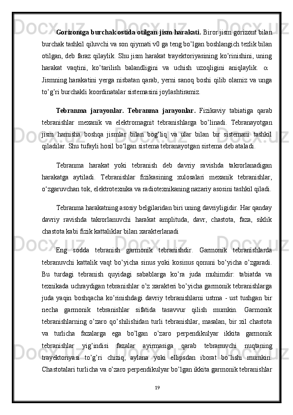 Gorizontga burchak ostida otilgan jism harakati.  Biror jism gorizont bilan
burchak tashkil qiluvchi va son qiymati v0 ga teng bo’lgan boshlangich tezlik bilan
otilgan, deb faraz qilaylik. Shu jism harakat trayektoriyasining ko’rinishini, uning
harakat   vaqtini,   ko’tarilish   balandligini   va   uchish   uzoqligini   aniqlaylik.     
Jismning harakatini  yerga nisbatan qarab, yerni sanoq boshi  qilib olamiz va unga
to’g’ri burchakli koordinatalar sistemasini joylashtiramiz. 
Tebranma   jarayonlar.   Tebranma   jarayonlar.   Fizikaviy   tabiatiga   qarab
tebranishlar   mexanik   va   elektromagnit   tebranishlarga   bo’linadi.   Tebranayotgan
jism   hamisha   boshqa   jismlar   bilan   bog‘liq   va   ular   bilan   bir   sistemani   tashkil
qiladilar. Shu tufayli hosil bo‘lgan sistema tebranayotgan sistema deb ataladi. 
Tebranma   harakat   yoki   tebranish   deb   davriy   ravishda   takrorlanadigan
harakatga   aytiladi.   Tebranishlar   fizikasining   xulosalari   mexanik   tebranishlar,
o‘zgaruvchan tok, elektrotexnika va radiotexnikaning nazariy asosini tashkil qiladi.
Tebranma harakatning asosiy belgilaridan biri uning davriyligidir. Har qanday
davriy   ravishda   takrorlanuvchi   harakat   amplituda,   davr,   chastota,   faza,   siklik
chastota kabi fizik kattaliklar bilan xarakterlanadi 
Eng   sodda   tebranish   garmonik   tebranishdir.   Garmonik   tebranishlarda
tebranuvchi   kattalik   vaqt   bo’yicha   sinus   yoki   kosinus   qonuni   bo’yicha   o’zgaradi.
Bu   turdagi   tebranish   quyidagi   sabablarga   ko’ra   juda   muhimdir:   tabiatda   va
texnikada uchraydigan tebranishlar o’z xarakteri bo’yicha garmonik tebranishlarga
juda   yaqin   boshqacha   ko’rinishdagi   davriy   tebranishlarni   ustma   -   ust   tushgan   bir
necha   garmonik   tebranishlar   sifatida   tasavvur   qilish   mumkin.   Garmonik
tebranishlarning   o’zaro   qo’shilishidan   turli   tebranishlar,   masalan,   bir   xil   chastota
va   turlicha   fazalarga   ega   bo’lgan   o’zaro   perpendikulyar   ikkita   garmonik
tebranishlar   yig’indisi   fazalar   ayirmasiga   qarab   tebranuvchi   nuqtaning
trayektoriyasi   to’g’ri   chiziq,   aylana   yoki   ellipsdan   iborat   bo’lishi   mumkin.
Chastotalari turlicha va o’zaro perpendikulyar bo’lgan ikkita garmonik tebranishlar
19 