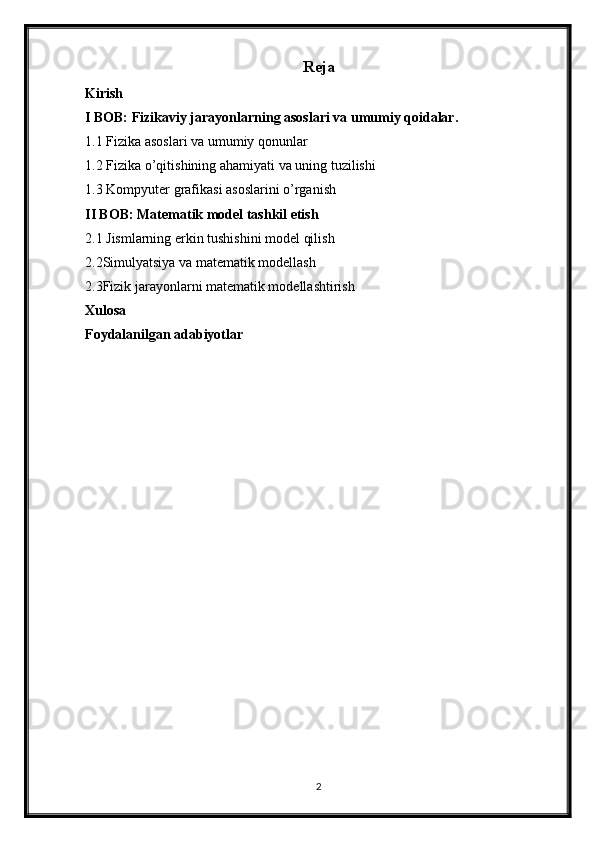 Reja
Kirish
I BOB: Fizikaviy jarayonlarning asoslari va umumiy qoidalar.
1.1 Fizika asoslari va umumiy qonunlar
1.2 Fizika o’qitishining ahamiyati va uning tuzilishi
1.3 Kompyuter grafikasi asoslarini o’rganish
II BOB: Matematik model tashkil etish
2.1 Jismlarning erkin tushishini model qilish
2.2Simulyatsiya va matematik modellash
2.3Fizik jarayonlarni matematik modellashtirish
Xulosa
Foydalanilgan adabiyotlar
2 