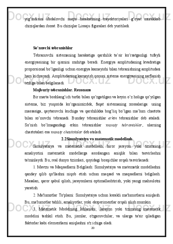 yig’indisini   ifodalovchi   nuqta   harakatining   trayektoriyalari   g’oyat   murakkab
chiziqlardan iborat. Bu chiziqlar Lissaju figuralari deb yuritiladi. 
So’nuvchi tebranishlar 
Tebranuvchi   sistemaning   harakatiga   qarshilik   ta’sir   ko’rsatganligi   tufayli
energiyasining   bir   qismini   muhitga   beradi.   Energiya   amplitudaning   kvadratiga
proporsional bo’lganligi uchun energiya kamayishi bilan tebranishning amplitudasi
ham kichrayadi. Amplitudaning kamayish qonuni sistema energiyasining sarflanish
tezliga bilan belgilanadi. 
Majburiy tebranishlar. Rezonans 
Bir marta boshlang’ich turtki bilan qo’zgatilgan va keyin o’z holiga qo’yilgan
sistema,   biz   yuqorida   ko’rganimizdek,   faqat   sistemaning   xossalariga:   uning
massasiga,   qaytaruvchi   kuchiga   va   qarshilikka   bog’liq   bo’lgan   ma’lum   chastota
bilan   so’nuvchi   tebranadi.   Bunday   tebranishlar   erkin   tebranishlar   deb   ataladi.
So’nish   bo’lmagandagi   erkin   tebranishlar   xususiy   tebranishlar ,   ularning
chastotalari esa  xususiy chastotalar  deb ataladi.
2.2Simulyatsiya va matematik modellash
Simulyatsiya   va   matematik   modellash,   biror   jarayon   yoki   tizimning
amaliyotini   matematik   modellarga   asoslangan   aniqlik   bilan   tasvirlashni
ta'minlaydi. Bu, real dunyo tizimlari, quyidagi bosqichlar orqali tasvirlanadi:
1. Mavzu va Maqsadlarni Belgilash: Simulyatsiya va matematik modellashni
qanday   qilib   qo'llashni   niqob   etish   uchun   maqsad   va   maqsadlarni   belgilash.
Masalan, qaror qabul qilish, jarayonlarni optimallashtirish, yoki yangi mahsulotni
yaratish.
2. Ma'lumotlar To'plami: Simulyatsiya uchun kerakli ma'lumotlarni aniqlash.
Bu, ma'lumotlar tahlili, amaliyotlar, yoki eksperimentlar orqali olish mumkin.
3.   Matematik   Modelning   Ishlanishi:   Jarayon   yoki   tizimning   matematik
modelini   tashkil   etish.   Bu,   jismlar,   o'zgaruvchilar,   va   ularga   ta'sir   qiladigan
faktorlar kabi elementlarni aniqlashni o'z ichiga oladi.
20 