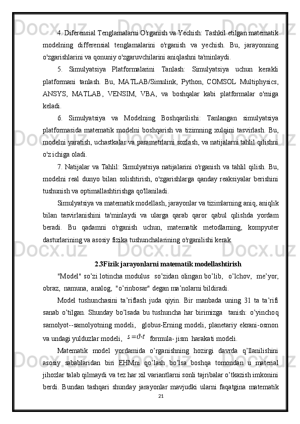 4. Diferensial Tenglamalarni O'rganish va Yechish: Tashkil etilgan matematik
modelning   differensial   tenglamalarini   o'rganish   va   yechish.   Bu,   jarayonning
o'zgarishlarini va qonuniy o'zgaruvchilarini aniqlashni ta'minlaydi.
5.   Simulyatsiya   Platformalarini   Tanlash:   Simulyatsiya   uchun   kerakli
platformani   tanlash.   Bu,   MATLAB/Simulink,   Python,   COMSOL   Multiphysics,
ANSYS,   MATLAB,   VENSIM,   VBA,   va   boshqalar   kabi   platformalar   o'rniga
keladi.
6.   Simulyatsiya   va   Modelning   Boshqarilishi:   Tanlangan   simulyatsiya
platformasida   matematik   modelni   boshqarish   va   tizimning   xulqini   tasvirlash.   Bu,
modelni yaratish, uchastkalar va parametrlarni sozlash, va natijalarni tahlil qilishni
o'z ichiga oladi.
7. Natijalar  va Tahlil: Simulyatsiya natijalarini  o'rganish va tahlil  qilish. Bu,
modelni   real   dunyo   bilan   solishtirish,   o'zgarishlarga   qanday   reaksiyalar   berishini
tushunish va optimallashtirishga qo'llaniladi.
Simulyatsiya va matematik modellash, jarayonlar va tizimlarning aniq, aniqlik
bilan   tasvirlanishini   ta'minlaydi   va   ularga   qarab   qaror   qabul   qilishda   yordam
beradi.   Bu   qadamni   o'rganish   uchun,   matematik   metodlarning,   kompyuter
dasturlarining va asosiy fizika tushunchalarining o'rganilishi kerak.
2.3Fizik jarayonlarni matematik modellashtirish
"Model"  so’zi  lotincha modulus   so’zidan  olingan  bo’lib,    o’ lchov,   me’yor,
obraz,  namuna,  analog,  "o’rinbosar" degan ma’nolarni bildiradi. 
Model   tushunchasini   ta’riflash   juda   qiyin.   Bir   manbada   uning   31   ta   ta’rifi
sanab   o’ tilgan.   Shunday   bo’lsada   bu   tushuncha   har   birimizga     tanish:   o’yincho q
samolyot--samolyotning   modeli,     globus-Erning   modeli,   planetariy   ekrani-osmon
va undagi yuld u zlar modeli,  s=	ϑ⋅t  formula- jism  harakati modeli.
Matematik   model   yordamida   o’rganishning   hozirgi   davrda   q’llanilishini
asosiy   sabablaridan   biri   EHMni   qo’lash   bo’lsa   boshqa   tomondan   u   material
jihozlar talab qilmaydi va tez har xil variantlarni sonli tajribalar o’tkazish imkonini
berdi.   Bundan   tashqari   shunday   jarayonlar   mavjudki   ularni   faqatgina   matematik
21 