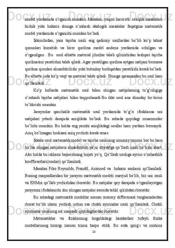 model yordamida o’rganish mumkin. Masalan, yuqori harorotli  issiqlik masalalari
kichik   yoki   hokazo   shunga   o’xshash   ekalogik   masalalar   faqatgina   matematik
model yordamida o’rganishi mumkin bo’ladi.
Ikkinchidan,   yani   tajriba   usuli   eng   qadimiy   usullardan   bo’lib   ko’p   tabiat
qonunlari   kuzatish   va   biror   qurilma   model   andoza   yordamida   ochilgan   va
o’rganilgan   .   Bu     usul   albatta   material   jihozlar   talab   qilinishidan   tashqari   tajriba
qurilmasini yaratishni talab qiladi. Agar yaratilgan qurilma aytgan natijani bermasa
qurilma qismlari almashtirilishi yoki butunlay boshqatdan yaratilishi kerak bo’ladi.
Bu albatta juda ko’p vaqt va material talab qiladi. Shunga qaramasdan bu usul ham
qo’llaniladi.
Ko’p   hollarda   matematik   usul   bilan   olingan   natijalarning   to’g’riligiga
o’xshash   tajriba   natijalari   bilan   taqqoslanadi.Bu   ikki   usul   ana   shunday   bir-birini
to’ldirishi mumkin.
Jarayonlar   qanchalik   matematik   usul   yordamida   to’g’ri   ifodalansa   uni
natijalari   yetarli   darajada   aniqlikda   bo’ladi.   Bu   sohada   quyidagi   muammolar
bo’lishi mumkin. Bu holda eng yaxshi aniqlikdagi usullar ham yordam bermaydi.
Aniq bo’lmagan hodisani aniq yechish kerak emas.
Ikkala usul matematik model va tajriba usulining umumiy tomoni bor bu ham
bo’lsa olingan natijalarni almashtirish ya’ni obyektga qo’llash usuli bo’lishi shart.
Aks holda bu ishlarni bajarishning hojati yo’q. Qo’llash usuliga ayrim o’xshashlik
koeffisentlari(sonlari) qo’llaniladi.
Masalan   Fiko   Reynolds,   Prandtl,   Arximed   va     hokazo   sonlarni   qo’llaniladi.
Buning maqsadlaridan bir  jarayon matematik modeli mavjud bo’lib, biz uni  sonli
va EHMni qo’llab yechishdan iboratdir. Bu natijalar qay darajada o’rganilayotgan
jarayonni ifodalanishi shu olingan natijalar asosida tahlil qilishdan iboratdir. 
Bu sohadagi  matematik modellar  asosan  xususiy  differensial  tenglamalardan
iborat   bo’lib   ularni   yechish   uchun   esa   chekli   ayirmalar   usuli   qo’llaniladi.   Chekli
ayirmalar usulining asl maqsadi quyidagilardan iboratdir. 
Matematiklar   va   fiziklarning   birgalikdagi   harakatlari   tufayli   fizika
modellarining   hozirgi   zamon   tizimi   barpo   etildi.   Bu   erda   qizig`i   va   muhimi
22 