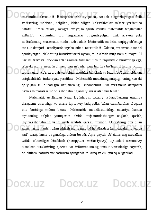 munosabat   o‘rnatiladi.   Boshqacha   qilib   aytganda,   dastlab   o‘rganilayotgan   fizik
xodisaning   mohiyati,   belgilari,   ishlatiladigan   ko‘rsatkichlar   so‘zlar   yordamida
batafsil     ifoda   etiladi,   so‘ngra   extiyojga   qarab   kerakli   matematik   tenglamalar
keltirilib     chiqariladi.   Bu   tenglamalar   o‘rganilayotgan   fizik   jarayon   yoki
xodisalarning  matematik modeli deb ataladi. Matematik modelni haqiqiy ob’ektga
moslik   darajasi     amaliyotda   tajriba   orkali   tekshiriladi.   Odatda,   matematik   model
qaralayotgan  ob’ektning hususiyatlarini aynan, to‘la o‘zida mujassam qilmaydi. U
har xil faraz va   cheklanishlar asosida tuzilgani uchun taqribiylik xarakteriga ega,
tabiiyki uning  asosida olinayotgan natijalar xam taqribiy bo‘ladi. SHuning uchun,
tajriba qilib  ko‘rish orqali yaratilgan modelni baholash va lozim bo‘lgan holda uni
aniqlashtirish  imkoniyati yaratiladi.  Matematik modelning aniqligi, uning korrekt
qo‘yilganligi,   olinadigan   natijalarning     ishonchlilik     va   turg‘unlik   darajasini
baxolash masalasi modellashtirishning asosiy  masalalaridan biridir.   
Matematik   usullardan   keng   foydalanish   nazariy   tadqiqotlarning   umumiy
darajasini   oshirishga   va   ularni   tajribaviy   tadqiqotlar   bilan   chambarchas   aloqada
olib   borishga   imkon   beradi.   Matematik   modellashtirishga   nazariya   hamda
tajribaning   ko’plab   yutuqlarini   o’zida   mujassamlashtirgan   anglash,   qurish,
loyihalashtirishning   yangi   usuli   sifatida   qarash   mumkin.   Ob’ektning   o’zi   bilan
emas, uning modeli bilan ishlash uning mavjud holatlardagi hatti-xarakatini tez va
sarf -harajatlarsiz o’rganishga imkon beradi. Ayni  paytda ob’ektlarning modellari
ustida   o’tkazilgan   hisoblash   (kompyuter,   imitastiyaviy)   tajribalari   zamonaviy
hisoblash   usullarining   quvvati   va   informatikaning   texnik   vositalariga   tayanib,
ob’ektlarni nazariy yondashuvga qaraganda to’laroq va chuqurroq o’rganiladi.   
24