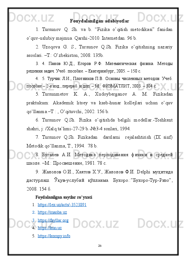 Fouydalanilgan adabiyotlar
1. Tursunov   Q.   Sh.   va   b.   “Fizika   o’qitish   metodikasi”   fanidan
o’quv-uslubiy majmua. Qarshi-2010. Internetdan. 96 b.
2. Uzoqova   G.   S.,   Tursunov   Q.Sh.   Fizika   o’qitishning   nazariy
asoslari. –T.: O’zbekiston, 2008. 135b.
3. 4.   Панов   Ю.Д.,   Егоров   Р.Ф.   Математическая   физика.   Методы
решения задач. Учеб. пособие. – Екатеринбург, 2005. – 150 с.
4. 5.   Турчак   Л.И.,   Плотников   П.В.   Основы   численных   методов:   Учеб.
пособие – 2-е изд., перераб. и доп. – М.: ФИЗМАТЛИТ, 2003. – 304 с.
5. Tursunmetov   K .   A .,   Xudoyberganov   A .   M .   Fizikadan
praktukum :   Akademik   litsey   va   kasb - h unar   kollejlari   uchun   o ‘ quv
qo ‘ llanma .– T  : ,  O ‘ qituvchi , 2002. 156  b .
6. Tursunov   Q . Sh .   Fizika   o ‘ qitishda   belgili   modellar .- Toshkent
shahri ,  j : / Xalq   ta ’ limi -27-29  b .-№3-4  sonlari , 1994.
7. Tursunov   Q.Sh.   Fizikadan     darslarni     rejalashtirish   (IX   sinf)
Metodik qo‘llanma, T:, 1994.  78 b.
8. Бугалев   А.И.   Методика   перподавания   физики   в   средней
школе. –М.: Просвешение, 1981. 78 с.
9. Жалолов   О.И.,   Хаятов   Х.У.,  Жалолов   Ф.И.   Delphi   муҳитида
дастурлаш.   Ўқув-услубий   қўлланма.   Бухоро.:”Бухоро-Тур-Ризо”,
2008. 154 б.
Foydalanilgan saytlar ro’yxati
1. https://lex.uz/acts/-3523891   
2. https://manba.uz   
3. https://fayllar.org   
4. https://kun.uz   
5. https://kompy.info   
26