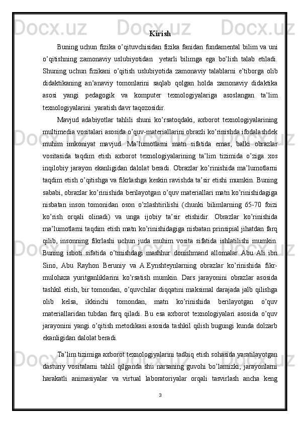 Kirish
Buning uchun fizika o’qituvchisidan fizika fanidan fundamental bilim va uni
o’qitishning   zamonaviy   uslubiyotidan     yetarli   bilimga   ega   bo’lish   talab   etiladi.
Shuning   uchun   fizikani   o’qitish   uslubiyotida   zamonaviy   talablarni   e’tiborga   olib
didaktikaning   an’anaviy   tomonlarini   saqlab   qolgan   holda   zamonaviy   didaktika
asosi   yangi   pedagogik   va   komputer   texnologiyalariga   asoslangan   ta’lim
texnologiyalarini  yaratish davr taqozosidir.
Mavjud   adabiyotlar   tahlili   shuni   ko’rsatoqdaki,   axborot   texnologiyalarining
multimedia vositalari asosida o’quv-materiallarini obrazli ko’rinishda ifodalashdek
muhim   imkoniyat   mavjud.   Ma’lumotlarni   matn   sifatida   emas,   balki   obrazlar
vositasida   taqdim   etish   axborot   texnologiyalarining   ta’lim   tizimida   o’ziga   xos
inqilobiy   jarayon   ekanligidan   dalolat   beradi.   Obrazlar   ko’rinishida   ma’lumotlarni
taqdim etish o’qitishga va fikrlashga keskin ravishda ta’sir etishi mumkin. Buning
sababi, obrazlar ko’rinishida berilayotgan o’quv materiallari matn ko’rinishidagiga
nisbatan   inson   tomonidan   oson   o’zlashtirilishi   (chunki   bilimlarning   65-70   foizi
ko’rish   orqali   olinadi)   va   unga   ijobiy   ta’sir   etishidir.   Obrazlar   ko’rinishida
ma’lumotlarni taqdim etish matn ko’rinishidagiga nisbatan prinsipial jihatdan farq
qilib,   insonning   fikrlashi   uchun   juda   muhim   vosita   sifatida   ishlatilishi   mumkin.
Buning   isboti   sifatida   o’tmishdagi   mashhur   donishmand   allomalar   Abu   Ali   ibn
Sino,   Abu   Rayhon   Beruniy   va   A.Eynshteynlarning   obrazlar   ko’rinishida   fikr-
mulohaza   yuritganliklarini   ko’rsatish   mumkin.   Dars   jarayonini   obrazlar   asosida
tashkil  etish, bir  tomondan, o’quvchilar diqqatini maksimal  darajada jalb qilishga
olib   kelsa,   ikkinchi   tomondan,   matn   ko’rinishida   berilayotgan   o’quv
materiallaridan   tubdan   farq   qiladi.   Bu   esa   axborot   texnologiyalari   asosida   o’quv
jarayonini  yangi  o’qitish metodikasi  asosida  tashkil  qilish bugungi  kunda dolzarb
ekanligidan dalolat beradi.
Ta’lim tizimiga axborot texnologiyalarini tadbiq etish sohasida yaratilayotgan
dasturiy   vositalarni   tahlil   qilganda   shu   narsaning   guvohi   bo’lamizki,   jarayonlarni
harakatli   animasiyalar   va   virtual   laboratoriyalar   orqali   tasvirlash   ancha   keng
3 