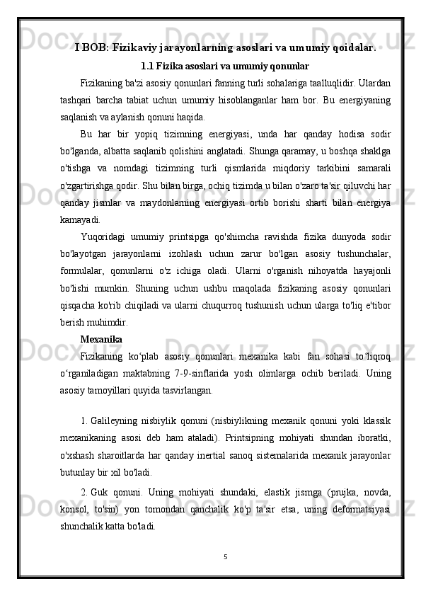 I BOB: Fizikaviy jarayonlarning asoslari va umumiy qoidalar.
1.1 Fizika asoslari va umumiy qonunlar
Fizikaning ba'zi asosiy qonunlari fanning turli sohalariga taalluqlidir. Ulardan
tashqari   barcha   tabiat   uchun   umumiy   hisoblanganlar   ham   bor.   Bu   energiyaning
saqlanish va aylanish qonuni haqida.
Bu   har   bir   yopiq   tizimning   energiyasi,   unda   har   qanday   hodisa   sodir
bo'lganda, albatta saqlanib qolishini anglatadi. Shunga qaramay, u boshqa shaklga
o'tishga   va   nomdagi   tizimning   turli   qismlarida   miqdoriy   tarkibini   samarali
o'zgartirishga qodir. Shu bilan birga, ochiq tizimda u bilan o'zaro ta'sir qiluvchi har
qanday   jismlar   va   maydonlarning   energiyasi   ortib   borishi   sharti   bilan   energiya
kamayadi.
Yuqoridagi   umumiy   printsipga   qo'shimcha   ravishda   fizika   dunyoda   sodir
bo'layotgan   jarayonlarni   izohlash   uchun   zarur   bo'lgan   asosiy   tushunchalar,
formulalar,   qonunlarni   o'z   ichiga   oladi.   Ularni   o'rganish   nihoyatda   hayajonli
bo'lishi   mumkin.   Shuning   uchun   ushbu   maqolada   fizikaning   asosiy   qonunlari
qisqacha ko'rib chiqiladi  va ularni  chuqurroq tushunish  uchun ularga to'liq e'tibor
berish muhimdir.
Mexanika
Fizikaning   ko plab   asosiy   qonunlari   mexanika   kabi   fan   sohasi   to liqroqʻ ʻ
o rganiladigan   maktabning   7-9-sinflarida   yosh   olimlarga   ochib   beriladi.   Uning	
ʻ
asosiy tamoyillari quyida tasvirlangan.
1. Galileyning   nisbiylik   qonuni   (nisbiylikning   mexanik   qonuni   yoki   klassik
mexanikaning   asosi   deb   ham   ataladi).   Printsipning   mohiyati   shundan   iboratki,
o'xshash   sharoitlarda   har   qanday   inertial   sanoq   sistemalarida   mexanik   jarayonlar
butunlay bir xil bo'ladi.
2. Guk   qonuni.   Uning   mohiyati   shundaki,   elastik   jismga   (prujka,   novda,
konsol,   to'sin)   yon   tomondan   qanchalik   ko'p   ta'sir   etsa,   uning   deformatsiyasi
shunchalik katta bo'ladi.
5