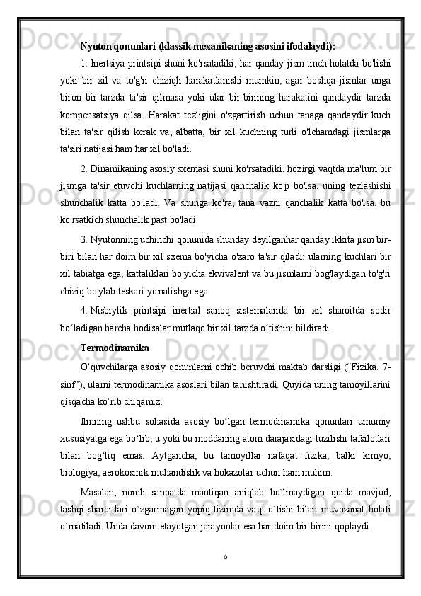 Nyuton qonunlari (klassik mexanikaning asosini ifodalaydi):
1. Inertsiya printsipi shuni ko'rsatadiki, har qanday jism tinch holatda bo'lishi
yoki   bir   xil   va   to'g'ri   chiziqli   harakatlanishi   mumkin,   agar   boshqa   jismlar   unga
biron   bir   tarzda   ta'sir   qilmasa   yoki   ular   bir-birining   harakatini   qandaydir   tarzda
kompensatsiya   qilsa.   Harakat   tezligini   o'zgartirish   uchun   tanaga   qandaydir   kuch
bilan   ta'sir   qilish   kerak   va,   albatta,   bir   xil   kuchning   turli   o'lchamdagi   jismlarga
ta'siri natijasi ham har xil bo'ladi.
2. Dinamikaning asosiy sxemasi shuni ko'rsatadiki, hozirgi vaqtda ma'lum bir
jismga   ta'sir   etuvchi   kuchlarning   natijasi   qanchalik   ko'p   bo'lsa,   uning   tezlashishi
shunchalik   katta   bo'ladi.   Va   shunga   ko'ra,   tana   vazni   qanchalik   katta   bo'lsa,   bu
ko'rsatkich shunchalik past bo'ladi.
3. Nyutonning uchinchi qonunida shunday deyilganhar qanday ikkita jism bir-
biri bilan har doim bir xil sxema bo'yicha o'zaro ta'sir qiladi: ularning kuchlari bir
xil tabiatga ega, kattaliklari bo'yicha ekvivalent va bu jismlarni bog'laydigan to'g'ri
chiziq bo'ylab teskari yo'nalishga ega.
4. Nisbiylik   printsipi   inertial   sanoq   sistemalarida   bir   xil   sharoitda   sodir
bo ladigan barcha hodisalar mutlaqo bir xil tarzda o tishini bildiradi.ʻ ʻ
Termodinamika
O’quvchilarga asosiy  qonunlarni  ochib beruvchi maktab darsligi  (“Fizika. 7-
sinf”), ularni termodinamika asoslari bilan tanishtiradi. Quyida uning tamoyillarini
qisqacha ko‘rib chiqamiz.
Ilmning   ushbu   sohasida   asosiy   bo lgan   termodinamika   qonunlari   umumiy	
ʻ
xususiyatga ega bo lib, u yoki bu moddaning atom darajasidagi tuzilishi tafsilotlari	
ʻ
bilan   bog liq   emas.   Aytgancha,   bu   tamoyillar   nafaqat   fizika,   balki   kimyo,	
ʻ
biologiya, aerokosmik muhandislik va hokazolar uchun ham muhim.
Masalan,   nomli   sanoatda   mantiqan   aniqlab   bo`lmaydigan   qoida   mavjud,
tashqi   sharoitlari   o`zgarmagan   yopiq   tizimda   vaqt   o`tishi   bilan   muvozanat   holati
o`rnatiladi. Unda davom etayotgan jarayonlar esa har doim bir-birini qoplaydi.
6 