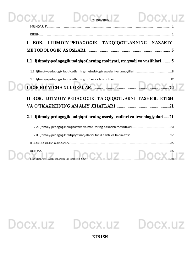 MUNDARIJA
MUNDARIJA ............................................................................................................................................. 1
KIRISH ...................................................................................................................................................... 1
I   BOB.   IJTIMOIY-PEDAGOGIK   TADQIQOTLARNING   NAZARIY-
METODOLOGIK ASOSLARI .............................................................................. 5
1.1. Ijtimoiy-pedagogik tadqiqotlarning mohiyati, maqsadi va vazifalari ......... 5
1.2. Ijtimoiy-pedagogik tadqiqotlarning metodologik asoslari va tamoyillari .......................................... 8
1.3. Ijtimoiy-pedagogik tadqiqotlarning turlari va bosqichlari ............................................................... 12
I BOB BO’YICHA XULOSALAR ....................................................................... 20
II   BOB.   IJTIMOIY-PEDAGOGIK   TADQIQOTLARNI   TASHKIL   ETISH
VA O'TKAZISHNING AMALIY JIHATLARI ................................................. 21
2.1. Ijtimoiy-pedagogik tadqiqotlarning asosiy usullari va texnologiyalari ..... 21
2.2. Ijtimoiy-pedagogik diagnostika va monitoring o'tkazish metodikasi ........................................... 23
2.3. Ijtimoiy-pedagogik tadqiqot natijalarini tahlil qilish va talqin etish ............................................. 27
II BOB BO’YICHA XULOSALAR ................................................................................................................. 35
XULOSA .................................................................................................................................................. 36
FOYDALANILGAN ADABIYOTLAR RO'YXATI ............................................................................................ 38
KIRISH
1 