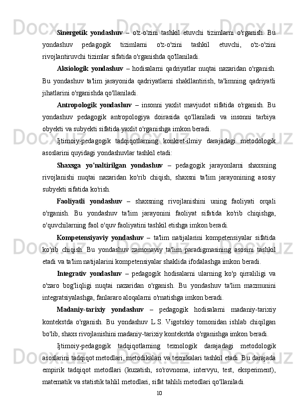 Sinergetik   yondashuv   –   o'z-o'zini   tashkil   etuvchi   tizimlarni   o'rganish.   Bu
yondashuv   pedagogik   tizimlarni   o'z-o'zini   tashkil   etuvchi,   o'z-o'zini
rivojlantiruvchi tizimlar sifatida o'rganishda qo'llaniladi.
Aksiologik   yondashuv   –   hodisalarni   qadriyatlar   nuqtai   nazaridan   o'rganish.
Bu   yondashuv   ta'lim   jarayonida   qadriyatlarni   shakllantirish,   ta'limning   qadriyatli
jihatlarini o'rganishda qo'llaniladi.
Antropologik   yondashuv   –   insonni   yaxlit   mavjudot   sifatida   o'rganish.   Bu
yondashuv   pedagogik   antropologiya   doirasida   qo'llaniladi   va   insonni   tarbiya
obyekti va subyekti sifatida yaxlit o'rganishga imkon beradi.
Ijtimoiy-pedagogik   tadqiqotlarning   konkret-ilmiy   darajadagi   metodologik
asoslarini quyidagi yondashuvlar tashkil etadi:
Shaxsga   yo'naltirilgan   yondashuv   –   pedagogik   jarayonlarni   shaxsning
rivojlanishi   nuqtai   nazaridan   ko'rib   chiqish,   shaxsni   ta'lim   jarayonining   asosiy
subyekti sifatida ko'rish.
Faoliyatli   yondashuv   –   shaxsning   rivojlanishini   uning   faoliyati   orqali
o'rganish.   Bu   yondashuv   ta'lim   jarayonini   faoliyat   sifatida   ko'rib   chiqishga,
o'quvchilarning faol o'quv faoliyatini tashkil etishga imkon beradi.
Kompetensiyaviy   yondashuv   –   ta'lim   natijalarini   kompetensiyalar   sifatida
ko'rib   chiqish.   Bu   yondashuv   zamonaviy   ta'lim   paradigmasining   asosini   tashkil
etadi va ta'lim natijalarini kompetensiyalar shaklida ifodalashga imkon beradi.
Integrativ   yondashuv   –   pedagogik   hodisalarni   ularning   ko'p   qirraliligi   va
o'zaro   bog'liqligi   nuqtai   nazaridan   o'rganish.   Bu   yondashuv   ta'lim   mazmunini
integratsiyalashga, fanlararo aloqalarni o'rnatishga imkon beradi.
Madaniy-tarixiy   yondashuv   –   pedagogik   hodisalarni   madaniy-tarixiy
kontekstda   o'rganish.   Bu   yondashuv   L.S.   Vigotskiy   tomonidan   ishlab   chiqilgan
bo'lib, shaxs rivojlanishini madaniy-tarixiy kontekstda o'rganishga imkon beradi.
Ijtimoiy-pedagogik   tadqiqotlarning   texnologik   darajadagi   metodologik
asoslarini tadqiqot metodlari, metodikalari va texnikalari tashkil etadi. Bu darajada
empirik   tadqiqot   metodlari   (kuzatish,   so'rovnoma,   intervyu,   test,   eksperiment),
matematik va statistik tahlil metodlari, sifat tahlili metodlari qo'llaniladi.
10 