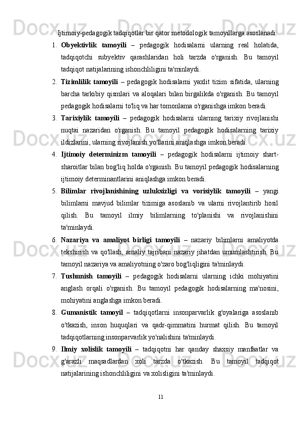 Ijtimoiy-pedagogik tadqiqotlar bir qator metodologik tamoyillarga asoslanadi:
1. Obyektivlik   tamoyili   –   pedagogik   hodisalarni   ularning   real   holatida,
tadqiqotchi   subyektiv   qarashlaridan   holi   tarzda   o'rganish.   Bu   tamoyil
tadqiqot natijalarining ishonchliligini ta'minlaydi.
2. Tizimlilik   tamoyili   –   pedagogik   hodisalarni   yaxlit   tizim   sifatida,   ularning
barcha tarkibiy qismlari   va aloqalari   bilan birgalikda o'rganish.   Bu  tamoyil
pedagogik hodisalarni to'liq va har tomonlama o'rganishga imkon beradi.
3. Tarixiylik   tamoyili   –   pedagogik   hodisalarni   ularning   tarixiy   rivojlanishi
nuqtai   nazaridan   o'rganish.   Bu   tamoyil   pedagogik   hodisalarning   tarixiy
ildizlarini, ularning rivojlanish yo'llarini aniqlashga imkon beradi.
4. Ijtimoiy   determinizm   tamoyili   –   pedagogik   hodisalarni   ijtimoiy   shart-
sharoitlar bilan bog'liq holda o'rganish.  Bu tamoyil pedagogik hodisalarning
ijtimoiy determinantlarini aniqlashga imkon beradi.
5. Bilimlar   rivojlanishining   uzluksizligi   va   vorisiylik   tamoyili   –   yangi
bilimlarni   mavjud   bilimlar   tizimiga   asoslanib   va   ularni   rivojlantirib   hosil
qilish.   Bu   tamoyil   ilmiy   bilimlarning   to'planishi   va   rivojlanishini
ta'minlaydi.
6. Nazariya   va   amaliyot   birligi   tamoyili   –   nazariy   bilimlarni   amaliyotda
tekshirish  va qo'llash,   amaliy tajribani  nazariy  jihatdan umumlashtirish.  Bu
tamoyil nazariya va amaliyotning o'zaro bog'liqligini ta'minlaydi.
7. Tushunish   tamoyili   –   pedagogik   hodisalarni   ularning   ichki   mohiyatini
anglash   orqali   o'rganish.   Bu   tamoyil   pedagogik   hodisalarning   ma'nosini,
mohiyatini anglashga imkon beradi.
8. Gumanistik   tamoyil   –   tadqiqotlarni   insonparvarlik   g'oyalariga   asoslanib
o'tkazish,   inson   huquqlari   va   qadr-qimmatini   hurmat   qilish.   Bu   tamoyil
tadqiqotlarning insonparvarlik yo'nalishini ta'minlaydi.
9. Ilmiy   xolislik   tamoyili   –   tadqiqotni   har   qanday   shaxsiy   manfaatlar   va
g'arazli   maqsadlardan   xoli   tarzda   o'tkazish.   Bu   tamoyil   tadqiqot
natijalarining ishonchliligini va xolisligini ta'minlaydi.
11 