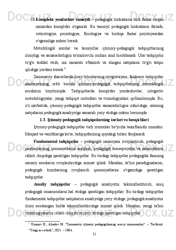 10. Kompleks yondashuv tamoyili   – pedagogik hodisalarni  turli fanlar  nuqtai
nazaridan   kompleks   o'rganish.   Bu   tamoyil   pedagogik   hodisalarni   falsafa,
sotsiologiya,   psixologiya,   fiziologiya   va   boshqa   fanlar   pozitsiyasidan
o'rganishga imkon beradi.
Metodologik   asoslar   va   tamoyillar   ijtimoiy-pedagogik   tadqiqotlarning
ilmiyligi va samaradorligini ta'minlovchi muhim omil hisoblanadi. Ular tadqiqotni
to'g'ri   tashkil   etish,   uni   samarali   o'tkazish   va   olingan   natijalarni   to'g'ri   talqin
qilishga yordam beradi. 3
Zamonaviy sharoitlarda ilmiy bilimlarning integratsiyasi, fanlararo tadqiqotlar
ahamiyatining   ortib   borishi   ijtimoiy-pedagogik   tadqiqotlarning   metodologik
asoslarini   boyitmoqda.   Tadqiqotlarda   kompleks   yondashuvlar,   integrativ
metodologiyalar,   yangi   tadqiqot   metodlari   va   texnologiyalari   qo'llanilmoqda.   Bu,
o'z   navbatida,   ijtimoiy-pedagogik  tadqiqotlar   samaradorligini   oshirishga,   ularning
natijalarini pedagogik amaliyotga samarali joriy etishga imkon bermoqda.
1.3. Ijtimoiy-pedagogik tadqiqotlarning turlari va bosqichlari
Ijtimoiy-pedagogik tadqiqotlar  turli  mezonlar   bo'yicha  tasniflanishi   mumkin.
Maqsad va vazifalariga ko'ra, tadqiqotlarning quyidagi turlari farqlanadi:
Fundamental   tadqiqotlar   –   pedagogik   nazariyani   rivojlantirish,   pedagogik
jarayonlarning qonuniyatlarini aniqlash, pedagogik konsepsiyalar  va nazariyalarni
ishlab chiqishga qaratilgan tadqiqotlar.  Bu turdagi tadqiqotlar pedagogika fanining
nazariy   asoslarini   rivojlantirishga   xizmat   qiladi.   Masalan,   ta'lim   paradigmalarini,
pedagogik   tizimlarning   rivojlanish   qonuniyatlarini   o'rganishga   qaratilgan
tadqiqotlar.
Amaliy   tadqiqotlar   –   pedagogik   amaliyotni   takomillashtirish,   aniq
pedagogik muammolarni hal etishga qaratilgan tadqiqotlar. Bu turdagi tadqiqotlar
fundamental tadqiqotlar natijalarini amaliyotga joriy etishga, pedagogik amaliyotni
ilmiy   asoslangan   holda   takomillashtirishga   xizmat   qiladi.   Masalan,   yangi   ta'lim
texnologiyalarini ishlab chiqish va joriy etishga qaratilgan tadqiqotlar.
3
  Umarov   B.,   Ahadov   M.   "Zamonaviy   ijtimoiy   pedagogikaning   asosiy   muammolari".   –   Toshkent:
"Yangi asr avlodi", 2021. – 196 b. 
12 