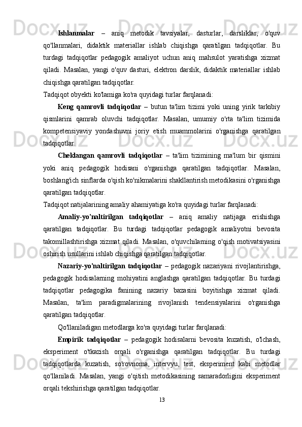 Ishlanmalar   –   aniq   metodik   tavsiyalar,   dasturlar,   darsliklar,   o'quv
qo'llanmalari,   didaktik   materiallar   ishlab   chiqishga   qaratilgan   tadqiqotlar.   Bu
turdagi   tadqiqotlar   pedagogik   amaliyot   uchun   aniq   mahsulot   yaratishga   xizmat
qiladi.   Masalan,   yangi   o'quv   dasturi,   elektron   darslik,   didaktik   materiallar   ishlab
chiqishga qaratilgan tadqiqotlar.
Tadqiqot obyekti ko'lamiga ko'ra quyidagi turlar farqlanadi:
Keng   qamrovli   tadqiqotlar   –   butun   ta'lim   tizimi   yoki   uning   yirik   tarkibiy
qismlarini   qamrab   oluvchi   tadqiqotlar.   Masalan,   umumiy   o'rta   ta'lim   tizimida
kompetensiyaviy   yondashuvni   joriy   etish   muammolarini   o'rganishga   qaratilgan
tadqiqotlar.
Cheklangan   qamrovli   tadqiqotlar   –   ta'lim   tizimining   ma'lum   bir   qismini
yoki   aniq   pedagogik   hodisani   o'rganishga   qaratilgan   tadqiqotlar.   Masalan,
boshlang'ich sinflarda o'qish ko'nikmalarini shakllantirish metodikasini o'rganishga
qaratilgan tadqiqotlar.
Tadqiqot natijalarining amaliy ahamiyatiga ko'ra quyidagi turlar farqlanadi:
Amaliy-yo'naltirilgan   tadqiqotlar   –   aniq   amaliy   natijaga   erishishga
qaratilgan   tadqiqotlar.   Bu   turdagi   tadqiqotlar   pedagogik   amaliyotni   bevosita
takomillashtirishga   xizmat   qiladi.   Masalan,   o'quvchilarning  o'qish   motivatsiyasini
oshirish usullarini ishlab chiqishga qaratilgan tadqiqotlar.
Nazariy-yo'naltirilgan   tadqiqotlar   –   pedagogik   nazariyani   rivojlantirishga,
pedagogik   hodisalarning   mohiyatini   anglashga   qaratilgan   tadqiqotlar.   Bu   turdagi
tadqiqotlar   pedagogika   fanining   nazariy   bazasini   boyitishga   xizmat   qiladi.
Masalan,   ta'lim   paradigmalarining   rivojlanish   tendensiyalarini   o'rganishga
qaratilgan tadqiqotlar.
Qo'llaniladigan metodlarga ko'ra quyidagi turlar farqlanadi:
Empirik   tadqiqotlar   –   pedagogik   hodisalarni   bevosita   kuzatish,   o'lchash,
eksperiment   o'tkazish   orqali   o'rganishga   qaratilgan   tadqiqotlar.   Bu   turdagi
tadqiqotlarda   kuzatish,   so'rovnoma,   intervyu,   test,   eksperiment   kabi   metodlar
qo'llaniladi.   Masalan,   yangi   o'qitish   metodikasining   samaradorligini   eksperiment
orqali tekshirishga qaratilgan tadqiqotlar.
13 