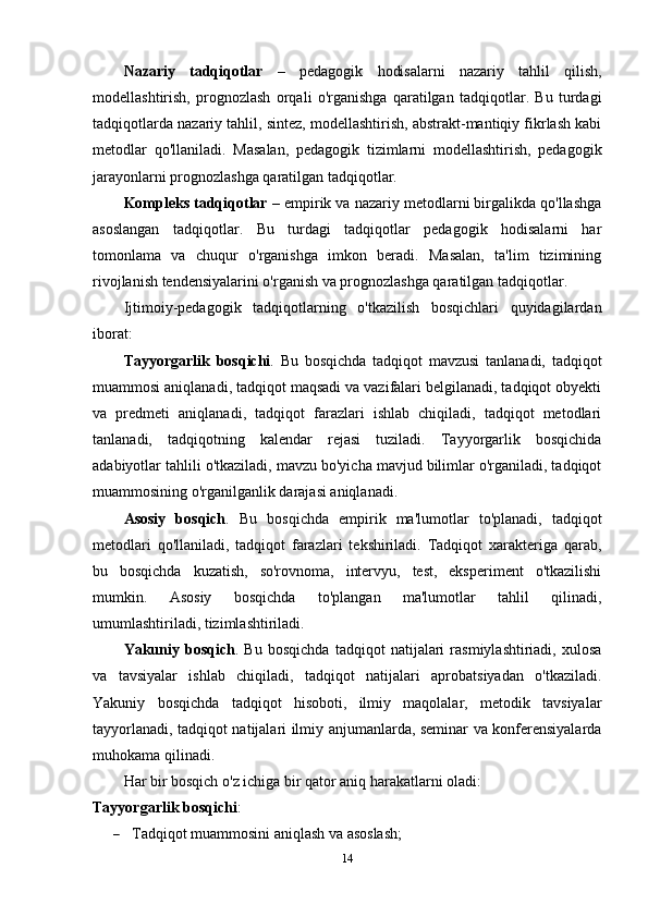 Nazariy   tadqiqotlar   –   pedagogik   hodisalarni   nazariy   tahlil   qilish,
modellashtirish,   prognozlash   orqali   o'rganishga   qaratilgan   tadqiqotlar.   Bu   turdagi
tadqiqotlarda nazariy tahlil, sintez, modellashtirish, abstrakt-mantiqiy fikrlash kabi
metodlar   qo'llaniladi.   Masalan,   pedagogik   tizimlarni   modellashtirish,   pedagogik
jarayonlarni prognozlashga qaratilgan tadqiqotlar.
Kompleks tadqiqotlar  – empirik va nazariy metodlarni birgalikda qo'llashga
asoslangan   tadqiqotlar.   Bu   turdagi   tadqiqotlar   pedagogik   hodisalarni   har
tomonlama   va   chuqur   o'rganishga   imkon   beradi.   Masalan,   ta'lim   tizimining
rivojlanish tendensiyalarini o'rganish va prognozlashga qaratilgan tadqiqotlar.
Ijtimoiy-pedagogik   tadqiqotlarning   o'tkazilish   bosqichlari   quyidagilardan
iborat:
Tayyorgarlik   bosqichi .   Bu   bosqichda   tadqiqot   mavzusi   tanlanadi,   tadqiqot
muammosi aniqlanadi, tadqiqot maqsadi va vazifalari belgilanadi, tadqiqot obyekti
va   predmeti   aniqlanadi,   tadqiqot   farazlari   ishlab   chiqiladi,   tadqiqot   metodlari
tanlanadi,   tadqiqotning   kalendar   rejasi   tuziladi.   Tayyorgarlik   bosqichida
adabiyotlar tahlili o'tkaziladi, mavzu bo'yicha mavjud bilimlar o'rganiladi, tadqiqot
muammosining o'rganilganlik darajasi aniqlanadi.
Asosiy   bosqich .   Bu   bosqichda   empirik   ma'lumotlar   to'planadi,   tadqiqot
metodlari   qo'llaniladi,   tadqiqot   farazlari   tekshiriladi.   Tadqiqot   xarakteriga   qarab,
bu   bosqichda   kuzatish,   so'rovnoma,   intervyu,   test,   eksperiment   o'tkazilishi
mumkin.   Asosiy   bosqichda   to'plangan   ma'lumotlar   tahlil   qilinadi,
umumlashtiriladi, tizimlashtiriladi.
Yakuniy   bosqich .   Bu   bosqichda   tadqiqot   natijalari   rasmiylashtiriadi,   xulosa
va   tavsiyalar   ishlab   chiqiladi,   tadqiqot   natijalari   aprobatsiyadan   o'tkaziladi.
Yakuniy   bosqichda   tadqiqot   hisoboti,   ilmiy   maqolalar,   metodik   tavsiyalar
tayyorlanadi, tadqiqot natijalari ilmiy anjumanlarda, seminar va konferensiyalarda
muhokama qilinadi.
Har bir bosqich o'z ichiga bir qator aniq harakatlarni oladi:
Tayyorgarlik bosqichi :
 Tadqiqot muammosini aniqlash va asoslash;
14 