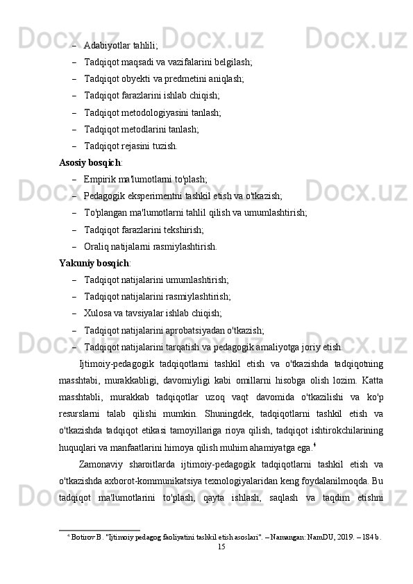 Adabiyotlar tahlili;
 Tadqiqot maqsadi va vazifalarini belgilash;
 Tadqiqot obyekti va predmetini aniqlash;
 Tadqiqot farazlarini ishlab chiqish;
 Tadqiqot metodologiyasini tanlash;
 Tadqiqot metodlarini tanlash;
 Tadqiqot rejasini tuzish.
Asosiy bosqich :
 Empirik ma'lumotlarni to'plash;
 Pedagogik eksperimentni tashkil etish va o'tkazish;
 To'plangan ma'lumotlarni tahlil qilish va umumlashtirish;
 Tadqiqot farazlarini tekshirish;
 Oraliq natijalarni rasmiylashtirish.
Yakuniy bosqich :
 Tadqiqot natijalarini umumlashtirish;
 Tadqiqot natijalarini rasmiylashtirish;
 Xulosa va tavsiyalar ishlab chiqish;
 Tadqiqot natijalarini aprobatsiyadan o'tkazish;
 Tadqiqot natijalarini tarqatish va pedagogik amaliyotga joriy etish.
Ijtimoiy-pedagogik   tadqiqotlarni   tashkil   etish   va   o'tkazishda   tadqiqotning
masshtabi,   murakkabligi,   davomiyligi   kabi   omillarni   hisobga   olish   lozim.   Katta
masshtabli,   murakkab   tadqiqotlar   uzoq   vaqt   davomida   o'tkazilishi   va   ko'p
resurslarni   talab   qilishi   mumkin.   Shuningdek,   tadqiqotlarni   tashkil   etish   va
o'tkazishda   tadqiqot   etikasi   tamoyillariga   rioya   qilish,   tadqiqot   ishtirokchilarining
huquqlari va manfaatlarini himoya qilish muhim ahamiyatga ega. 4
Zamonaviy   sharoitlarda   ijtimoiy-pedagogik   tadqiqotlarni   tashkil   etish   va
o'tkazishda axborot-kommunikatsiya texnologiyalaridan keng foydalanilmoqda. Bu
tadqiqot   ma'lumotlarini   to'plash,   qayta   ishlash,   saqlash   va   taqdim   etishni
4
  Botirov B. "Ijtimoiy pedagog faoliyatini tashkil etish asoslari". – Namangan: NamDU, 2019. – 184 b. 
15 
