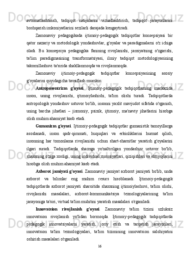 avtomatlashtirish,   tadqiqot   natijalarini   vizuallashtirish,   tadqiqot   jarayonlarini
boshqarish imkoniyatlarini sezilarli darajada kengaytiradi.
Zamonaviy   pedagogikada   ijtimoiy-pedagogik   tadqiqotlar   konsepsiyasi   bir
qator nazariy va metodologik yondashuvlar, g'oyalar va paradigmalarni o'z ichiga
oladi.   Bu   konsepsiya   pedagogika   fanining   rivojlanishi,   jamiyatning   o'zgarishi,
ta'lim   paradigmasining   transformatsiyasi,   ilmiy   tadqiqot   metodologiyasining
takomillashuvi ta'sirida shakllanmoqda va rivojlanmoqda.
Zamonaviy   ijtimoiy-pedagogik   tadqiqotlar   konsepsiyasining   asosiy
g'oyalarini quyidagicha tavsiflash mumkin:
Antroposentrizm   g'oyasi .   Ijtimoiy-pedagogik   tadqiqotlarning   markazida
inson,   uning   rivojlanishi,   ijtimoiylashishi,   ta'lim   olishi   turadi.   Tadqiqotlarda
antropologik yondashuv ustuvor bo'lib, insonni yaxlit mavjudot sifatida o'rganish,
uning   barcha   jihatlari   –   jismoniy,   psixik,   ijtimoiy,   ma'naviy   jihatlarini   hisobga
olish muhim ahamiyat kasb etadi.
Gumanizm   g'oyasi .   Ijtimoiy-pedagogik   tadqiqotlar   gumanistik   tamoyillarga
asoslanadi,   inson   qadr-qimmati,   huquqlari   va   erkinliklarini   hurmat   qilish,
insonning   har   tomonlama   rivojlanishi   uchun   shart-sharoitlar   yaratish   g'oyalarini
ilgari   suradi.   Tadqiqotlarda   shaxsga   yo'naltirilgan   yondashuv   ustuvor   bo'lib,
shaxsning o'ziga xosligi, uning individual xususiyatlari, qiziqishlari va ehtiyojlarini
hisobga olish muhim ahamiyat kasb etadi.
Axborot  jamiyati  g'oyasi . Zamonaviy jamiyat  axborot  jamiyati  bo'lib, unda
axborot   va   bilimlar   eng   muhim   resurs   hisoblanadi.   Ijtimoiy-pedagogik
tadqiqotlarda   axborot   jamiyati   sharoitida   shaxsning   ijtimoiylashuvi,   ta'lim   olishi,
rivojlanishi   masalalari,   axborot-kommunikatsiya   texnologiyalarining   ta'lim
jarayoniga ta'siri, virtual ta'lim muhitini yaratish masalalari o'rganiladi.
Innovatsion   rivojlanish   g'oyasi .   Zamonaviy   ta'lim   tizimi   uzluksiz
innovatsion   rivojlanish   yo'lidan   bormoqda.   Ijtimoiy-pedagogik   tadqiqotlarda
pedagogik   innovatsiyalarni   yaratish,   joriy   etish   va   tarqatish   jarayonlari,
innovatsion   ta'lim   texnologiyalari,   ta'lim   tizimining   innovatsion   salohiyatini
oshirish masalalari o'rganiladi.
16 