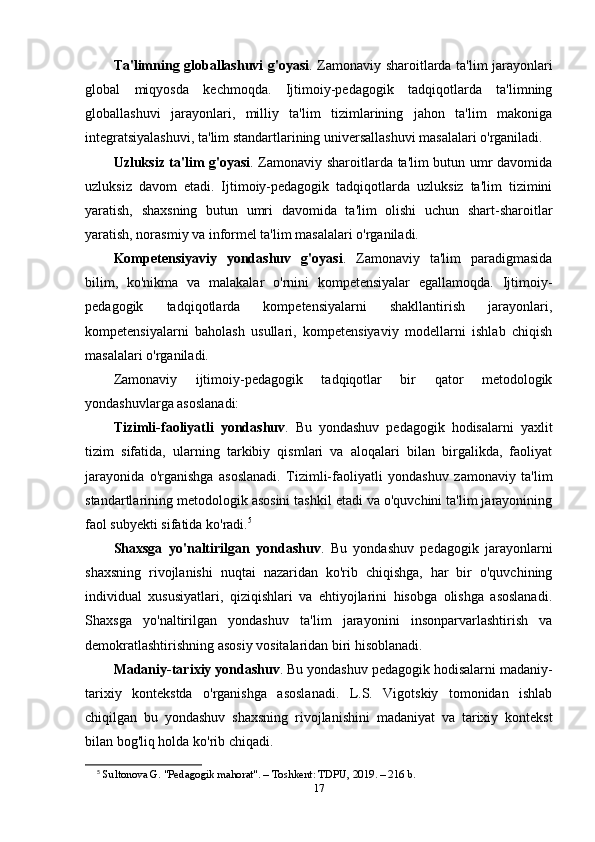 Ta'limning globallashuvi g'oyasi . Zamonaviy sharoitlarda ta'lim jarayonlari
global   miqyosda   kechmoqda.   Ijtimoiy-pedagogik   tadqiqotlarda   ta'limning
globallashuvi   jarayonlari,   milliy   ta'lim   tizimlarining   jahon   ta'lim   makoniga
integratsiyalashuvi, ta'lim standartlarining universallashuvi masalalari o'rganiladi.
Uzluksiz ta'lim g'oyasi . Zamonaviy sharoitlarda ta'lim butun umr davomida
uzluksiz   davom   etadi.   Ijtimoiy-pedagogik   tadqiqotlarda   uzluksiz   ta'lim   tizimini
yaratish,   shaxsning   butun   umri   davomida   ta'lim   olishi   uchun   shart-sharoitlar
yaratish, norasmiy va informel ta'lim masalalari o'rganiladi.
Kompetensiyaviy   yondashuv   g'oyasi .   Zamonaviy   ta'lim   paradigmasida
bilim,   ko'nikma   va   malakalar   o'rnini   kompetensiyalar   egallamoqda.   Ijtimoiy-
pedagogik   tadqiqotlarda   kompetensiyalarni   shakllantirish   jarayonlari,
kompetensiyalarni   baholash   usullari,   kompetensiyaviy   modellarni   ishlab   chiqish
masalalari o'rganiladi.
Zamonaviy   ijtimoiy-pedagogik   tadqiqotlar   bir   qator   metodologik
yondashuvlarga asoslanadi:
Tizimli-faoliyatli   yondashuv .   Bu   yondashuv   pedagogik   hodisalarni   yaxlit
tizim   sifatida,   ularning   tarkibiy   qismlari   va   aloqalari   bilan   birgalikda,   faoliyat
jarayonida   o'rganishga   asoslanadi.   Tizimli-faoliyatli   yondashuv   zamonaviy   ta'lim
standartlarining metodologik asosini tashkil etadi va o'quvchini ta'lim jarayonining
faol subyekti sifatida ko'radi. 5
Shaxsga   yo'naltirilgan   yondashuv .   Bu   yondashuv   pedagogik   jarayonlarni
shaxsning   rivojlanishi   nuqtai   nazaridan   ko'rib   chiqishga,   har   bir   o'quvchining
individual   xususiyatlari,   qiziqishlari   va   ehtiyojlarini   hisobga   olishga   asoslanadi.
Shaxsga   yo'naltirilgan   yondashuv   ta'lim   jarayonini   insonparvarlashtirish   va
demokratlashtirishning asosiy vositalaridan biri hisoblanadi.
Madaniy-tarixiy yondashuv . Bu yondashuv pedagogik hodisalarni madaniy-
tarixiy   kontekstda   o'rganishga   asoslanadi.   L.S.   Vigotskiy   tomonidan   ishlab
chiqilgan   bu   yondashuv   shaxsning   rivojlanishini   madaniyat   va   tarixiy   kontekst
bilan bog'liq holda ko'rib chiqadi.
5
  Sultonova G. "Pedagogik mahorat". – Toshkent: TDPU, 2019. – 216 b. 
17 
