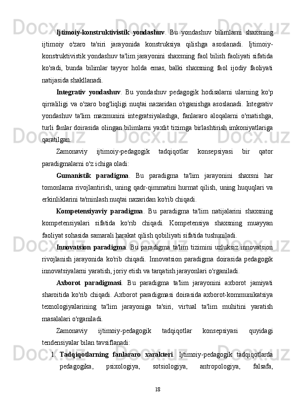 Ijtimoiy-konstruktivistik   yondashuv .   Bu   yondashuv   bilimlarni   shaxsning
ijtimoiy   o'zaro   ta'siri   jarayonida   konstruksiya   qilishga   asoslanadi.   Ijtimoiy-
konstruktivistik yondashuv ta'lim jarayonini shaxsning faol bilish faoliyati sifatida
ko'radi,   bunda   bilimlar   tayyor   holda   emas,   balki   shaxsning   faol   ijodiy   faoliyati
natijasida shakllanadi.
Integrativ   yondashuv .   Bu   yondashuv   pedagogik   hodisalarni   ularning   ko'p
qirraliligi   va   o'zaro   bog'liqligi   nuqtai   nazaridan   o'rganishga   asoslanadi.   Integrativ
yondashuv   ta'lim   mazmunini   integratsiyalashga,   fanlararo   aloqalarni   o'rnatishga,
turli fanlar doirasida olingan bilimlarni yaxlit tizimga birlashtirish imkoniyatlariga
qaratilgan.
Zamonaviy   ijtimoiy-pedagogik   tadqiqotlar   konsepsiyasi   bir   qator
paradigmalarni o'z ichiga oladi:
Gumanistik   paradigma .   Bu   paradigma   ta'lim   jarayonini   shaxsni   har
tomonlama rivojlantirish, uning qadr-qimmatini hurmat qilish, uning huquqlari va
erkinliklarini ta'minlash nuqtai nazaridan ko'rib chiqadi.
Kompetensiyaviy   paradigma .   Bu   paradigma   ta'lim   natijalarini   shaxsning
kompetensiyalari   sifatida   ko'rib   chiqadi.   Kompetensiya   shaxsning   muayyan
faoliyat sohasida samarali harakat qilish qobiliyati sifatida tushuniladi.
Innovatsion   paradigma .   Bu   paradigma   ta'lim   tizimini   uzluksiz   innovatsion
rivojlanish   jarayonida   ko'rib   chiqadi.   Innovatsion   paradigma   doirasida   pedagogik
innovatsiyalarni yaratish, joriy etish va tarqatish jarayonlari o'rganiladi.
Axborot   paradigmasi .   Bu   paradigma   ta'lim   jarayonini   axborot   jamiyati
sharoitida ko'rib chiqadi. Axborot paradigmasi  doirasida axborot-kommunikatsiya
texnologiyalarining   ta'lim   jarayoniga   ta'siri,   virtual   ta'lim   muhitini   yaratish
masalalari o'rganiladi.
Zamonaviy   ijtimoiy-pedagogik   tadqiqotlar   konsepsiyasi   quyidagi
tendensiyalar bilan tavsiflanadi:
1. Tadqiqotlarning   fanlararo   xarakteri .   Ijtimoiy-pedagogik   tadqiqotlarda
pedagogika,   psixologiya,   sotsiologiya,   antropologiya,   falsafa,
18 