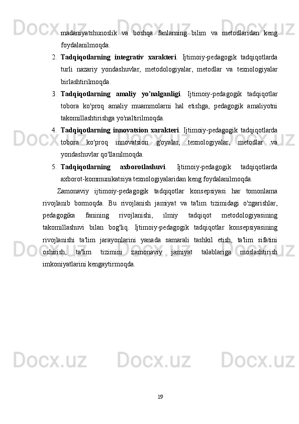 madaniyatshunoslik   va   boshqa   fanlarning   bilim   va   metodlaridan   keng
foydalanilmoqda.
2. Tadqiqotlarning   integrativ   xarakteri .   Ijtimoiy-pedagogik   tadqiqotlarda
turli   nazariy   yondashuvlar,   metodologiyalar,   metodlar   va   texnologiyalar
birlashtirilmoqda.
3. Tadqiqotlarning   amaliy   yo'nalganligi .   Ijtimoiy-pedagogik   tadqiqotlar
tobora   ko'proq   amaliy   muammolarni   hal   etishga,   pedagogik   amaliyotni
takomillashtirishga yo'naltirilmoqda.
4. Tadqiqotlarning   innovatsion   xarakteri .   Ijtimoiy-pedagogik   tadqiqotlarda
tobora   ko'proq   innovatsion   g'oyalar,   texnologiyalar,   metodlar   va
yondashuvlar qo'llanilmoqda.
5. Tadqiqotlarning   axborotlashuvi .   Ijtimoiy-pedagogik   tadqiqotlarda
axborot-kommunikatsiya texnologiyalaridan keng foydalanilmoqda.
Zamonaviy   ijtimoiy-pedagogik   tadqiqotlar   konsepsiyasi   har   tomonlama
rivojlanib   bormoqda.   Bu   rivojlanish   jamiyat   va   ta'lim   tizimidagi   o'zgarishlar,
pedagogika   fanining   rivojlanishi,   ilmiy   tadqiqot   metodologiyasining
takomillashuvi   bilan   bog'liq.   Ijtimoiy-pedagogik   tadqiqotlar   konsepsiyasining
rivojlanishi   ta'lim   jarayonlarini   yanada   samarali   tashkil   etish,   ta'lim   sifatini
oshirish,   ta'lim   tizimini   zamonaviy   jamiyat   talablariga   moslashtirish
imkoniyatlarini kengaytirmoqda.
19 