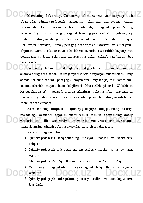 Mavzuning   dolzarbligi.   Zamonaviy   ta'lim   tizimida   yuz   berayotgan   tub
o'zgarishlar   ijtimoiy-pedagogik   tadqiqotlar   sohasining   ahamiyatini   yanada
oshirmoqda.   Ta'lim   jarayonini   takomillashtirish,   pedagogik   jarayonlarning
samaradorligini oshirish, yangi pedagogik texnologiyalarni ishlab chiqish va joriy
etish uchun ilmiy asoslangan yondashuvlar va tadqiqot metodlari talab etilmoqda.
Shu   nuqtai   nazardan,   ijtimoiy-pedagogik   tadqiqotlar   nazariyasi   va   amaliyotini
o'rganish,   ularni   tashkil   etish   va   o'tkazish   metodikasini   o'zlashtirish   bugungi   kun
pedagoglari   va   ta'lim   sohasidagi   mutaxassislar   uchun   dolzarb   vazifalardan   biri
hisoblanadi.
Zamonaviy   ta'lim   tizimida   ijtimoiy-pedagogik   tadqiqotlarning   o'rni   va
ahamiyatining ortib borishi, ta'lim jarayonida yuz berayotgan muammolarni ilmiy
asosda   hal   etish   zarurati,   pedagogik   jarayonlarni   ilmiy   tadqiq   etish   metodlarini
takomillashtirish   ehtiyoji   bilan   belgilanadi.   Mustaqillik   yillarida   O'zbekiston
Respublikasida   ta'lim   sohasida   amalga   oshirilgan   islohotlar   ta'lim   jarayonlariga
innovatsion yondashuvlarni joriy etishni va ushbu jarayonlarni ilmiy asosda tadqiq
etishni taqozo etmoqda.
Kurs   ishining   maqsadi   –   ijtimoiy-pedagogik   tadqiqotlarning   nazariy-
metodologik   asoslarini   o'rganish,   ularni   tashkil   etish   va   o'tkazishning   amaliy
jihatlarini tahlil qilish, zamonaviy ta'lim tizimida ijtimoiy-pedagogik tadqiqotlarni
samarali amalga oshirish bo'yicha tavsiyalar ishlab chiqishdan iborat.
Kurs   ishining  vazifalari:
1. Ijtimoiy-pedagogik   tadqiqotlarning   mohiyati,   maqsad   va   vazifalarini
aniqlash;
2. Ijtimoiy-pedagogik   tadqiqotlarning   metodologik   asoslari   va   tamoyillarini
yoritish;
3. Ijtimoiy-pedagogik tadqiqotlarning turlarini va bosqichlarini tahlil qilish;
4. Zamonaviy   pedagogikada   ijtimoiy-pedagogik   tadqiqotlar   konsepsiyasini
o'rganish;
5. Ijtimoiy-pedagogik   tadqiqotlarning   asosiy   usullari   va   texnologiyalarini
tavsiflash;
2 