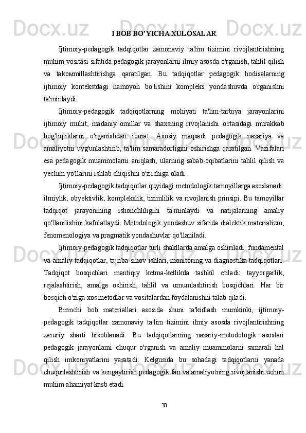 I BOB BO’YICHA XULOSALAR
Ijtimoiy-pedagogik   tadqiqotlar   zamonaviy   ta'lim   tizimini   rivojlantirishning
muhim vositasi sifatida pedagogik jarayonlarni ilmiy asosda o'rganish, tahlil qilish
va   tak ом millashtirishga   qaratilgan.   Bu   tadqiqotlar   pedagogik   hodisalarning
ijtimoiy   kontekstdagi   namoyon   bo'lishini   kompleks   yondashuvda   o'rganishni
ta'minlaydi.
Ijtimoiy - pedagogik   tadqiqotlarning   mohiyati   ta ' lim - tarbiya   jarayonlarini
ijtimoiy   muhit ,   madaniy   omillar   va   shaxsning   rivojlanishi   o ' rtasidagi   murakkab
bog ' liqliklarni   o ' rganishdan   iborat .   Asosiy   maqsadi   pedagogik   nazariya   va
amaliyotni uyg'unlashtirib, ta'lim samaradorligini oshirishga qaratilgan. Vazifalari
esa   pedagogik   muammolarni   aniqlash,   ularning   sabab-oqibatlarini   tahlil   qilish   va
yechim yo'llarini ishlab chiqishni o'z ichiga oladi.
Ijtimoiy-pedagogik tadqiqotlar quyidagi metodologik tamoyillarga asoslanadi:
ilmiylik, obyektivlik, komplekslik, tizimlilik va rivojlanish prinsipi. Bu tamoyillar
tadqiqot   jarayonining   ishonchliligini   ta'minlaydi   va   natijalarning   amaliy
qo'llanilishini kafolatlaydi. Metodologik yondashuv sifatida dialektik materializm,
fenomenologiya va pragmatik yondashuvlar qo'llaniladi.
Ijtimoiy-pedagogik tadqiqotlar turli shakllarda amalga oshiriladi: fundamental
va amaliy tadqiqotlar, tajriba-sinov ishlari, monitoring va diagnostika tadqiqotlari.
Tadqiqot   bosqichlari   mantiqiy   ketma-ketlikda   tashkil   etiladi:   tayyorgarlik,
rejalashtirish,   amalga   oshirish,   tahlil   va   umumlashtirish   bosqichlari.   Har   bir
bosqich o'ziga xos metodlar va vositalardan foydalanishni talab qiladi.
Birinchi   bob   materiallari   asosida   shuni   ta'kidlash   mumkinki,   ijtimoiy-
pedagogik   tadqiqotlar   zamonaviy   ta'lim   tizimini   ilmiy   asosda   rivojlantirishning
zaruriy   sharti   hisoblanadi.   Bu   tadqiqotlarning   nazariy-metodologik   asoslari
pedagogik   jarayonlarni   chuqur   o'rganish   va   amaliy   muammolarni   samarali   hal
qilish   imkoniyatlarini   yaratadi.   Kelgusida   bu   sohadagi   tadqiqotlarni   yanada
chuqurlashtirish va kengaytirish pedagogik fan va amaliyotning rivojlanishi uchun
muhim ahamiyat kasb etadi.
20 