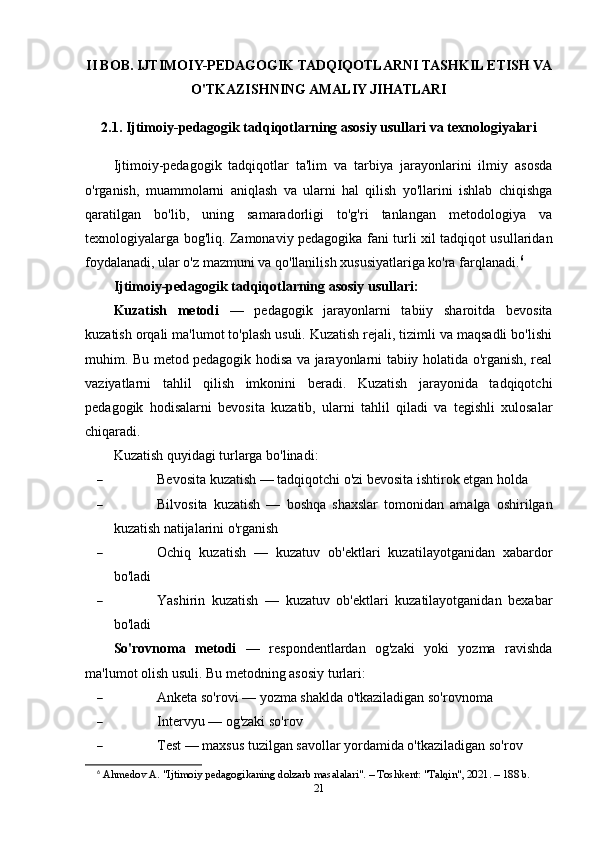 II BOB. IJTIMOIY-PEDAGOGIK TADQIQOTLARNI TASHKIL ETISH VA
O'TKAZISHNING AMALIY JIHATLARI
2.1. Ijtimoiy-pedagogik tadqiqotlarning asosiy usullari va texnologiyalari
Ijtimoiy-pedagogik   tadqiqotlar   ta'lim   va   tarbiya   jarayonlarini   ilmiy   asosda
o'rganish,   muammolarni   aniqlash   va   ularni   hal   qilish   yo'llarini   ishlab   chiqishga
qaratilgan   bo'lib,   uning   samaradorligi   to'g'ri   tanlangan   metodologiya   va
texnologiyalarga bog'liq. Zamonaviy pedagogika fani turli xil tadqiqot usullaridan
foydalanadi, ular o'z mazmuni va qo'llanilish xususiyatlariga ko'ra farqlanadi. 6
Ijtimoiy-pedagogik tadqiqotlarning asosiy usullari:
Kuzatish   metodi   —   pedagogik   jarayonlarni   tabiiy   sharoitda   bevosita
kuzatish orqali ma'lumot to'plash usuli. Kuzatish rejali, tizimli va maqsadli bo'lishi
muhim. Bu metod pedagogik hodisa va jarayonlarni tabiiy holatida o'rganish, real
vaziyatlarni   tahlil   qilish   imkonini   beradi.   Kuzatish   jarayonida   tadqiqotchi
pedagogik   hodisalarni   bevosita   kuzatib,   ularni   tahlil   qiladi   va   tegishli   xulosalar
chiqaradi.
Kuzatish quyidagi turlarga bo'linadi:
 Bevosita kuzatish — tadqiqotchi o'zi bevosita ishtirok etgan holda
 Bilvosita   kuzatish   —   boshqa   shaxslar   tomonidan   amalga   oshirilgan
kuzatish natijalarini o'rganish
 Ochiq   kuzatish   —   kuzatuv   ob'ektlari   kuzatilayotganidan   xabardor
bo'ladi
 Yashirin   kuzatish   —   kuzatuv   ob'ektlari   kuzatilayotganidan   bexabar
bo'ladi
So'rovnoma   metodi   —   respondentlardan   og'zaki   yoki   yozma   ravishda
ma'lumot olish usuli.  Bu metodning asosiy turlari:
 Anketa so'rovi — yozma shaklda o'tkaziladigan so'rovnoma
 Intervyu — og'zaki so'rov
 Test — maxsus tuzilgan savollar yordamida o'tkaziladigan so'rov
6
  Ahmedov A. "Ijtimoiy pedagogikaning dolzarb masalalari". – Toshkent: "Talqin", 2021. – 188 b. 
21 