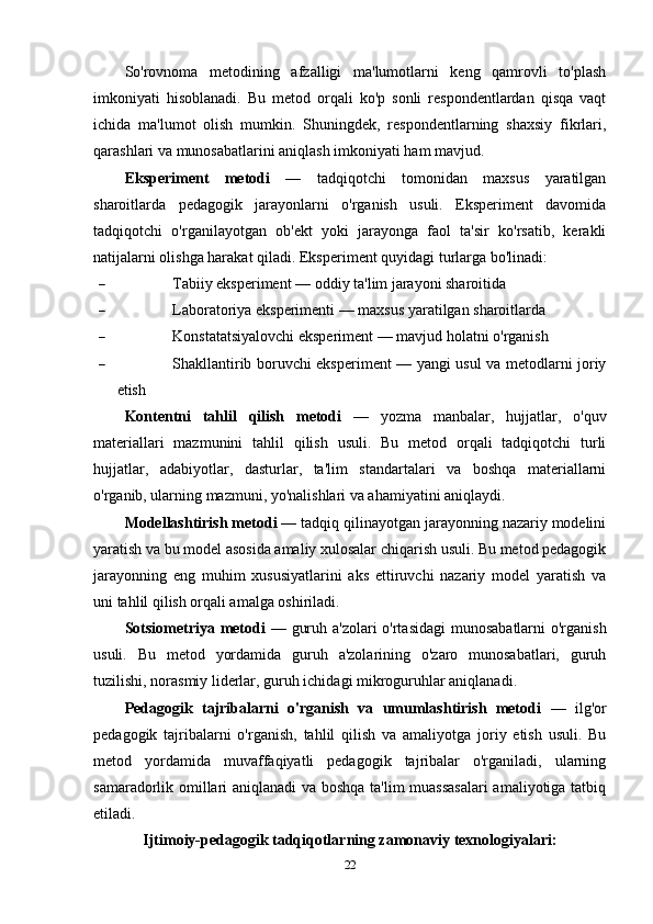 So'rovnoma   metodining   afzalligi   ma'lumotlarni   keng   qamrovli   to'plash
imkoniyati   hisoblanadi.   Bu   metod   orqali   ko'p   sonli   respondentlardan   qisqa   vaqt
ichida   ma'lumot   olish   mumkin.   Shuningdek,   respondentlarning   shaxsiy   fikrlari,
qarashlari va munosabatlarini aniqlash imkoniyati ham mavjud.
Eksperiment   metodi   —   tadqiqotchi   tomonidan   maxsus   yaratilgan
sharoitlarda   pedagogik   jarayonlarni   o'rganish   usuli.   Eksperiment   davomida
tadqiqotchi   o'rganilayotgan   ob'ekt   yoki   jarayonga   faol   ta'sir   ko'rsatib,   kerakli
natijalarni olishga harakat qiladi.  Eksperiment quyidagi turlarga bo'linadi:
 Tabiiy eksperiment — oddiy ta'lim jarayoni sharoitida
 Laboratoriya eksperimenti — maxsus yaratilgan sharoitlarda
 Konstatatsiyalovchi eksperiment — mavjud holatni o'rganish
 Shakllantirib boruvchi eksperiment — yangi usul va metodlarni joriy
etish
Kontentni   tahlil   qilish   metodi   —   yozma   manbalar,   hujjatlar,   o'quv
materiallari   mazmunini   tahlil   qilish   usuli.   Bu   metod   orqali   tadqiqotchi   turli
hujjatlar,   adabiyotlar,   dasturlar,   ta'lim   standartalari   va   boshqa   materiallarni
o'rganib, ularning mazmuni, yo'nalishlari va ahamiyatini aniqlaydi.
Modellashtirish metodi  — tadqiq qilinayotgan jarayonning nazariy modelini
yaratish va bu model asosida amaliy xulosalar chiqarish usuli. Bu metod pedagogik
jarayonning   eng   muhim   xususiyatlarini   aks   ettiruvchi   nazariy   model   yaratish   va
uni tahlil qilish orqali amalga oshiriladi.
Sotsiometriya metodi   — guruh a'zolari  o'rtasidagi  munosabatlarni  o'rganish
usuli.   Bu   metod   yordamida   guruh   a'zolarining   o'zaro   munosabatlari,   guruh
tuzilishi, norasmiy liderlar, guruh ichidagi mikroguruhlar aniqlanadi.
Pedagogik   tajribalarni   o'rganish   va   umumlashtirish   metodi   —   ilg'or
pedagogik   tajribalarni   o'rganish,   tahlil   qilish   va   amaliyotga   joriy   etish   usuli.   Bu
metod   yordamida   muvaffaqiyatli   pedagogik   tajribalar   o'rganiladi,   ularning
samaradorlik omillari aniqlanadi va boshqa ta'lim muassasalari  amaliyotiga tatbiq
etiladi.
Ijtimoiy-pedagogik tadqiqotlarning zamonaviy texnologiyalari:
22 