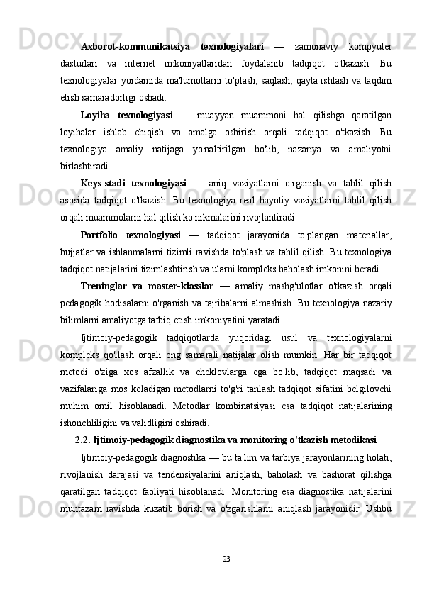 Axborot-kommunikatsiya   texnologiyalari   —   zamonaviy   kompyuter
dasturlari   va   internet   imkoniyatlaridan   foydalanib   tadqiqot   o'tkazish.   Bu
texnologiyalar yordamida ma'lumotlarni to'plash, saqlash, qayta ishlash va taqdim
etish samaradorligi oshadi.
Loyiha   texnologiyasi   —   muayyan   muammoni   hal   qilishga   qaratilgan
loyihalar   ishlab   chiqish   va   amalga   oshirish   orqali   tadqiqot   o'tkazish.   Bu
texnologiya   amaliy   natijaga   yo'naltirilgan   bo'lib,   nazariya   va   amaliyotni
birlashtiradi.
Keys-stadi   texnologiyasi   —   aniq   vaziyatlarni   o'rganish   va   tahlil   qilish
asosida   tadqiqot   o'tkazish.   Bu   texnologiya   real   hayotiy   vaziyatlarni   tahlil   qilish
orqali muammolarni hal qilish ko'nikmalarini rivojlantiradi.
Portfolio   texnologiyasi   —   tadqiqot   jarayonida   to'plangan   materiallar,
hujjatlar va ishlanmalarni tizimli ravishda to'plash va tahlil qilish. Bu texnologiya
tadqiqot natijalarini tizimlashtirish va ularni kompleks baholash imkonini beradi.
Treninglar   va   master-klasslar   —   amaliy   mashg'ulotlar   o'tkazish   orqali
pedagogik hodisalarni  o'rganish va tajribalarni  almashish.   Bu texnologiya nazariy
bilimlarni amaliyotga tatbiq etish imkoniyatini yaratadi.
Ijtimoiy-pedagogik   tadqiqotlarda   yuqoridagi   usul   va   texnologiyalarni
kompleks   qo'llash   orqali   eng   samarali   natijalar   olish   mumkin.   Har   bir   tadqiqot
metodi   o'ziga   xos   afzallik   va   cheklovlarga   ega   bo'lib,   tadqiqot   maqsadi   va
vazifalariga   mos   keladigan   metodlarni   to'g'ri   tanlash   tadqiqot   sifatini   belgilovchi
muhim   omil   hisoblanadi.   Metodlar   kombinatsiyasi   esa   tadqiqot   natijalarining
ishonchliligini va validligini oshiradi.
2.2. Ijtimoiy-pedagogik diagnostika va monitoring o'tkazish metodikasi
Ijtimoiy-pedagogik diagnostika — bu ta'lim va tarbiya jarayonlarining holati,
rivojlanish   darajasi   va   tendensiyalarini   aniqlash,   baholash   va   bashorat   qilishga
qaratilgan   tadqiqot   faoliyati   hisoblanadi.   Monitoring   esa   diagnostika   natijalarini
muntazam   ravishda   kuzatib   borish   va   o'zgarishlarni   aniqlash   jarayonidir.   Ushbu
23 