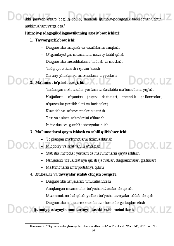 ikki   jarayon   o'zaro   bog'liq   bo'lib,   samarali   ijtimoiy-pedagogik   tadqiqotlar   uchun
muhim ahamiyatga ega. 7
Ijtimoiy-pedagogik diagnostikaning asosiy bosqichlari:
1. Tayyorgarlik bosqichi:
 Diagnostika maqsadi va vazifalarini aniqlash
 O'rganilayotgan muammoni nazariy tahlil qilish
 Diagnostika metodikalarini tanlash va moslash
 Tadqiqot o'tkazish rejasini tuzish
 Zaruriy jihozlar va materiallarni tayyorlash
2. Ma'lumot to'plash bosqichi:
 Tanlangan metodikalar yordamida dastlabki ma'lumotlarni yig'ish
 Hujjatlarni   o'rganish   (o'quv   dasturlari,   metodik   qo'llanmalar,
o'quvchilar portfoliolari va boshqalar)
 Kuzatish va so'rovnomalar o'tkazish
 Test va anketa so'rovlarini o'tkazish
 Individual va guruhli intervyular olish
3. Ma'lumotlarni qayta ishlash va tahlil qilish bosqichi:
 To'plangan ma'lumotlarni tizimlashtirish
 Miqdoriy va sifat tahlili o'tkazish
 Statistik metodlar yordamida ma'lumotlarni qayta ishlash
 Natijalarni vizualizatsiya qilish (jadvallar, diagrammalar, grafiklar)
 Ma'lumotlarni interpretatsiya qilish
4. Xulosalar va tavsiyalar ishlab chiqish bosqichi:
 Diagnostika natijalarini umumlashtirish
 Aniqlangan muammolar bo'yicha xulosalar chiqarish
 Muammolarni hal qilish yo'llari bo'yicha tavsiyalar ishlab chiqish
 Diagnostika natijalarini manfaatdor tomonlarga taqdim etish
Ijtimoiy-pedagogik monitoringni tashkil etish metodikasi:
7
  Karimov N. "O'quvchilarda ijtimoiy faollikni shakllantirish". – Toshkent: "Ma'rifat", 2020. – 172 b. 
24 